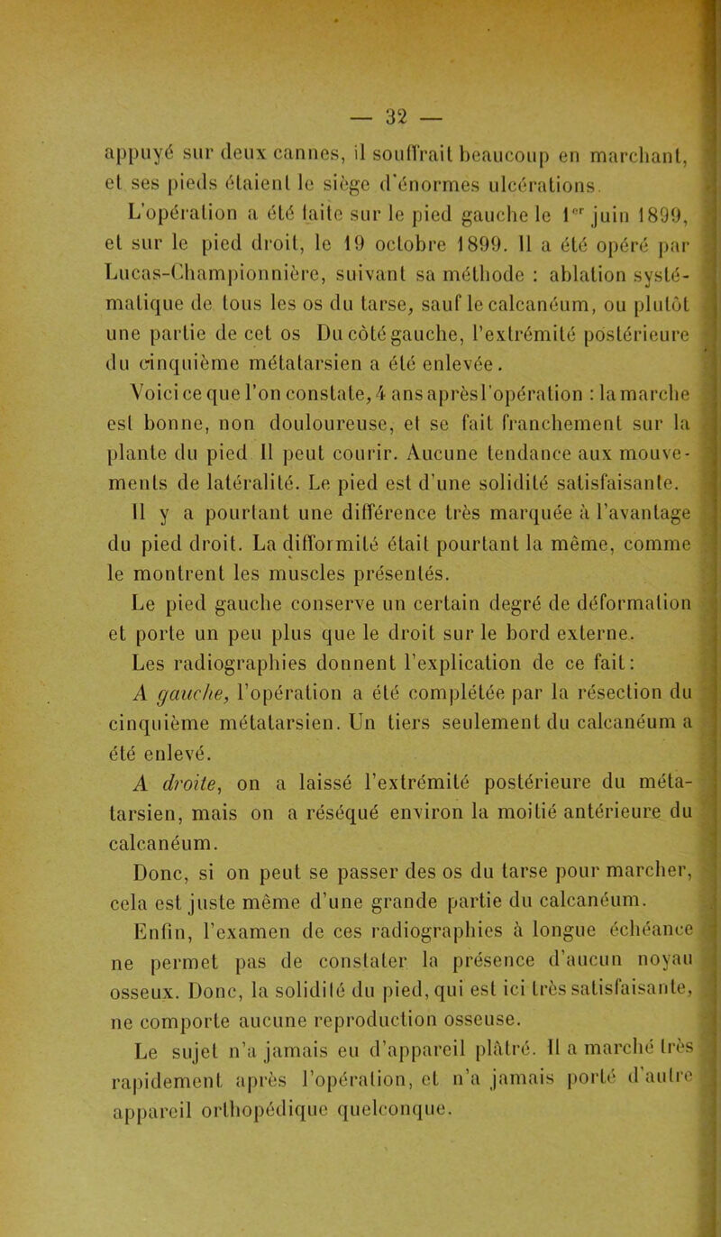 32 — appuyé sur deux cannes, il souffrait beaucoup en marchant, et ses pieds étaient le siège d'énormes ulcérations. L’opération a été laite sur le pied gauche le lfir juin 1899, et sur le pied droit, le 19 octobre 1899. 11 a été opéré par Lucas-Championnière, suivant sa méthode : ablation systé- matique de tous les os du tarse, sauf le calcanéum, ou plutôt une partie de cet os Du côté gauche, l’extrémité postérieure du cinquième métatarsien a été enlevée. Voici ce que l’on constate, 4 ans aprèsl’opération : la marche est bonne, non douloureuse, el se fait franchement sur la plante du pied 11 peut courir. Aucune tendance aux mouve- ments de latéralité. Le pied est d’une solidité satisfaisante. Il y a pourtant une différence très marquée à l’avantage du pied droit. La difformité était pourtant la même, comme le montrent les muscles présentés. Le pied gauche conserve un certain degré de déformation et porte un peu plus que le droit sur le bord externe. Les radiographies donnent l’explication de ce fait: A gauche, l’opération a été complétée par la résection du cinquième métatarsien. Un tiers seulement du calcanéum a été enlevé. A droite, on a laissé l’extrémité postérieure du méta- tarsien, mais on a réséqué environ la moitié antérieure du calcanéum. Donc, si on peut se passer des os du tarse pour marcher, cela est juste même d’une grande partie du calcanéum. Enfin, l’examen de ces radiographies à longue échéance ne permet pas de constater la présence d’aucun noyau osseux. Donc, la solidilé du pied, qui est ici très satisfaisante, ne comporte aucune reproduction osseuse. rapidement après l’opération, et n’a jamais porté d’autre appareil orthopédique quelconque. - - . — - . '