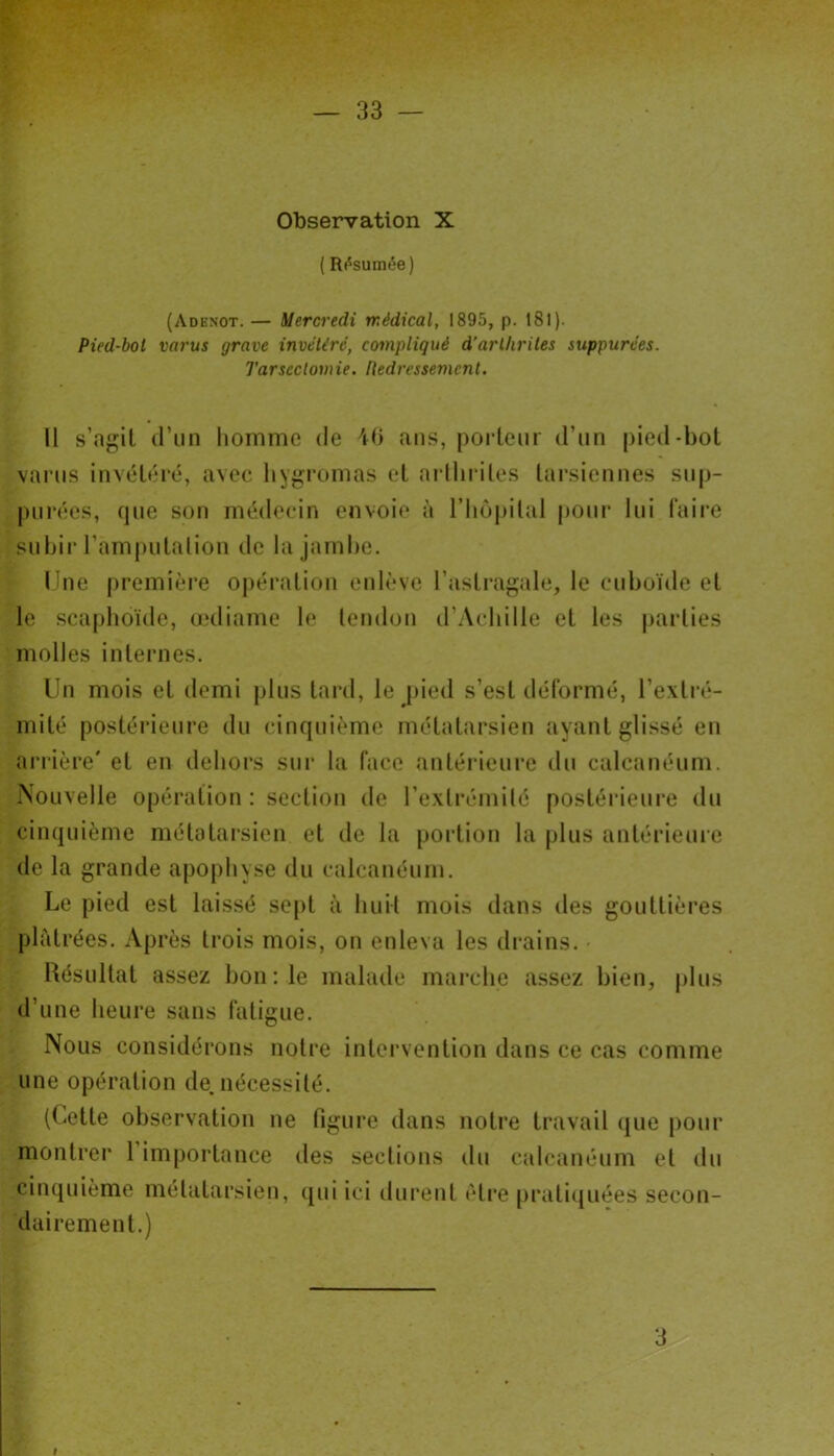 33 — Observation X ( Résumée) (Adenot. — Mercredi médical, 1895, p. 181 ). Pied-bot varus grave invétéré, compliqué d’arthrites suppurées. Tarsectomie. Redressement. Il s’agit d’un homme de 46 ans, porteur d’un pied-bot varus invétéré, avec hygromas et arthrites tarsiennes sup- purées, que son médecin envoie à l'hôpital pour lui faire subir l'amputation de la jambe. Une première opération enlève l’astragale, le cuboïde et le scaphoïde, œdiame le tendon d’Achille et les parties molles internes. Un mois et demi plus tard, le pied s’est déformé, l’extré- mité postérieure du cinquième métatarsien ayant glissé en arrière' et en dehors sur la face antérieure du calcanéum. Nouvelle opération : section de l’extrémité postérieure du cinquième métatarsien et de la portion la plus antérieure de la grande apophyse du calcanéum. Le pied est laissé sept à huit mois dans des gouttières plâtrées. Après trois mois, on enleva les drains. Résultat assez bon : le malade marche assez bien, plus d’une heure sans fatigue. Nous considérons notre intervention dans ce cas comme une opération de. nécessité. (Cette observation ne figure dans notre travail que pour montrer 1 importance des sections du calcanéum et du cinquième métatarsien, qui ici durent être pratiquées secon- dairement.)