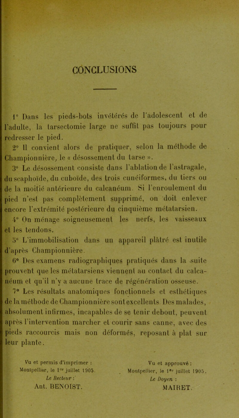 CONCLUSIONS i° Dans les pieds-bots invétérés de l’adolescent et de l’adulte, la tarsectomie large ne suffit pas toujours pour redresser le pied. 2° 11 convient alors de pratiquer, selon la méthode de Championnière, le « désossement du tarse ». 3° Le désossement consiste dans l'ablation de l’astragale, du scaphoïde, du cuboïde, des trois cunéiformes, du tiers ou de la moitié antérieure du calcanéum. Si l'enroulement du pied n’est pas complètement supprimé, on doit enlever encore l’extrémité postérieure du cinquième métatarsien. 4° On ménage soigneusement les nerfs, les vaisseaux et les tendons. 5° L’immobilisation dans un appareil plâtré est inutile d'après Championnière. 0° Des examens radiographiques pratiqués dans la -suite prouvent que les métatarsiens viennent au contact du calca- néum et qu'il n’v a aucune trace de régénération osseuse. 1° Les résultats anatomiques fonctionnels et esthétiques de la méthode de Championnière sont excellents Des malades, absolument infirmes, incapables de se tenir debout, peuvent ap rès l’intervention marcher et courir sans canne, avec des pieds raccourcis mais non déformés, reposant à plat sur leur plante. * Vu et permis d’imprimer : Vu et approuvé : Montpellier, le Ier juillet 1905. _ Montpellier, le 1er juillet 1905. Le Recteur: Le Doyen : Ant. BENOIST. MAI B ET.
