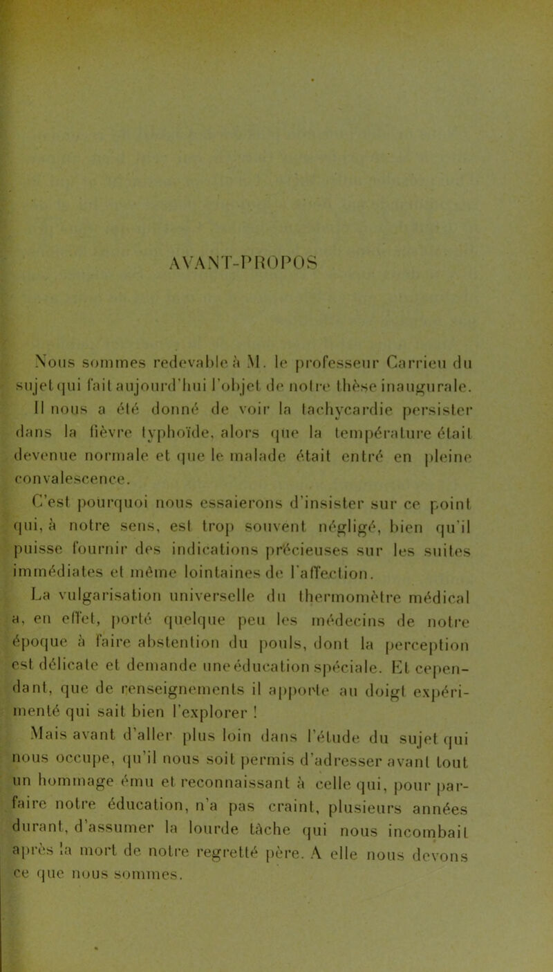 AVANT-PROPOS Nous sommes redevable à M. le professeur Carrieu du sujet qui fait aujourd’hui l’objet de notre thèse inaugurale. Il nous a été donné de voir la tachycardie persister dans la fièvre typhoïde, alors que la température était devenue normale et que le malade était entré en pleine convalescence. C’est pourquoi nous essaierons d’insister sur ce point qui, à notre sens, est trop souvent négligé, bien qu’il puisse fournir des indications précieuses sur les suites immédiates et même lointaines de l’afTe.ction. La vulgarisation universelle du thermomètre médical a, eu effet, porté quelque peu les médecins de notre époque a laire abstention du pouls, dont la perception est délicate et demande une éducation spéciale. Et cepen- dant, que de renseignements il apporte au doigt expéri- menté qui sait bien l’explorer ! Mais avant d aller plus loin dans l’étude du sujet qui nous occupe, qu’il nous soit permis d’adresser avant tout un hommage ému et reconnaissant à celle qui, pour par- faire notre éducation, n’a pas craint, plusieurs années durant, d assumer la lourde tâche qui nous incombait après la mort de notre regretté père. A elle nous devons ce que nous sommes.