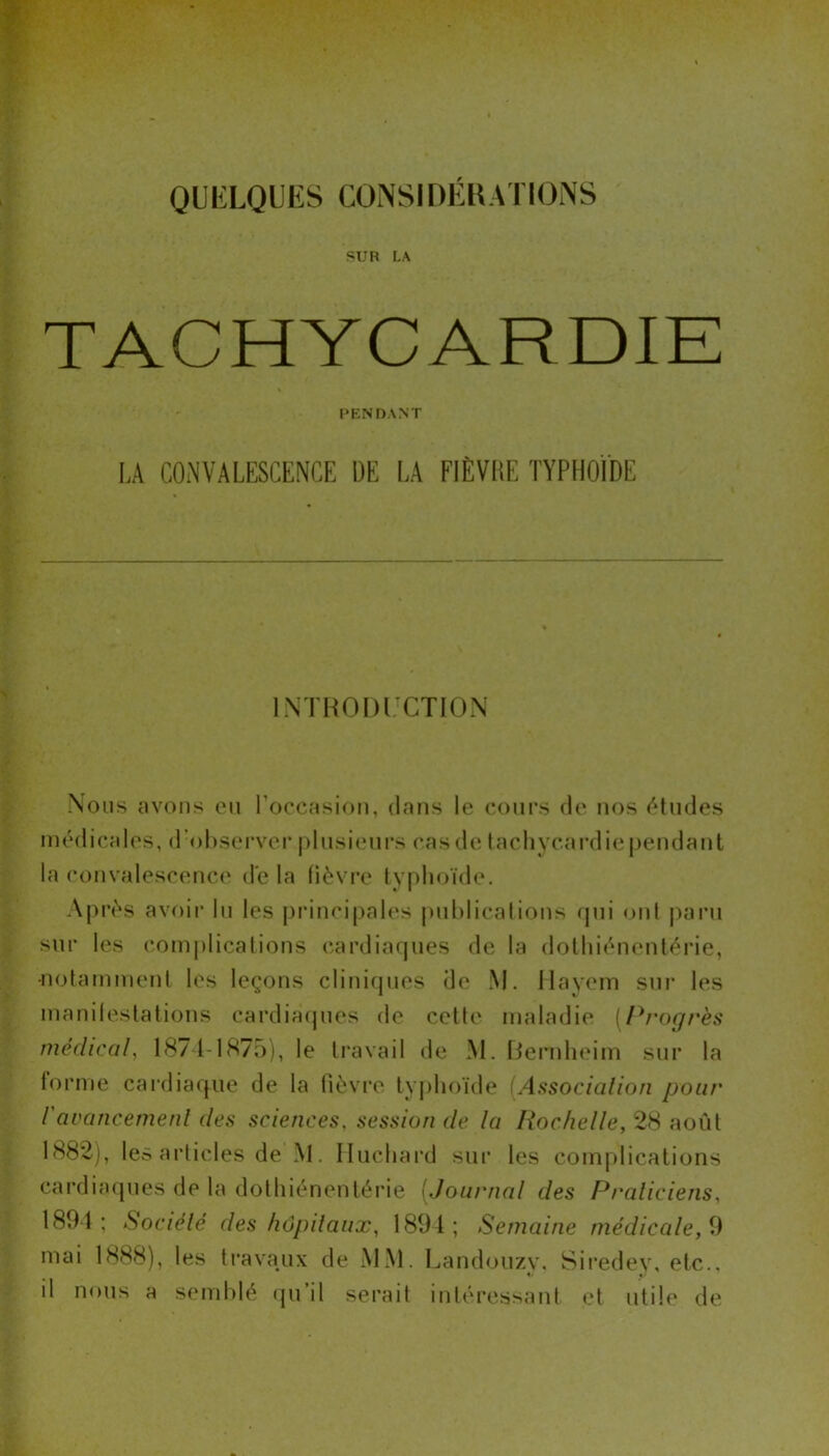 SUR LA TACHYCARDIE PENDANT LA CONVALESCENCE DE LA FIÈVRE TYPHOÏDE INTRODUCTION Nous avons eu l'occasion, dans le cours de nos études médicales, d’observer plusieurs cas de tachycardie pendant la convalescence de la fièvre typhoïde. Après avoir lu les principales publications qui ont paru sur les complications cardiaques de la dothiénentérie, •notamment les leçons cliniques de M. Ilayem sur les manifestations cardiaques de cette maladie [Progrès médical, 1871-1875), le travail île M. Bernheim sur la forme cardiaque de la fièvre typhoïde (.Association pour l'avancement des sciences, session de la Rochelle, 28 août 1882), les articles de’M. Iluchard sur les complications cardiaques de la dothiénentérie (Journal des Praticiens, 1894: Société des hôpitaux, 1894; Semaine médicale,9 mai 1888), les travaux de MM. Landouzv, Siredey, etc., il nous a semblé qu’il serait intéressant et utile de