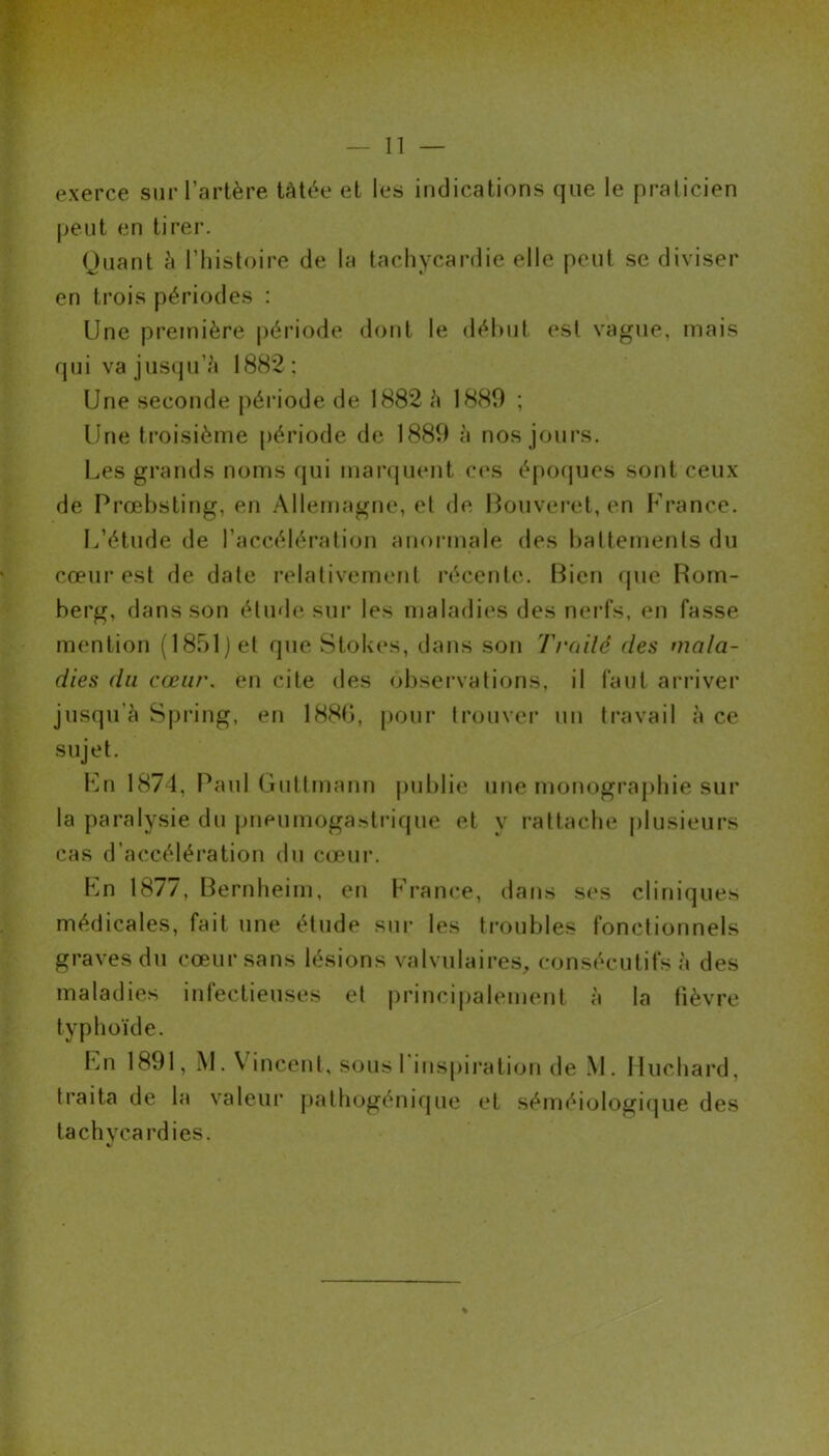 exerce sur l’artère tâtée et les indications que le praticien peut en tirer. Quant à l’histoire de la tachycardie elle peut se diviser en trois périodes : Une première période dont le début est vague, mais qui va jusqu'à 1882: Une seconde période de 1882 à 1880 ; Une troisième période de 1880 à nos jours. Les grands noms qui marquent ces époques sont ceux de Prœbsting, en Allemagne, et de Bouveret, en France. L’étude de l’accélération anormale des battements du cœur est de date relativement récente. Bien que Rom- berg, dans son étude sur les maladies des nerfs, en fasse mention (1851) et que Stokes, dans son Traité des mala- dies du cœur, en cite des observations, il faut arriver jusqu’à Spring, en 188b, pour trouver un travail à ce sujet. En 1874, Paul Guttmann publie une monographie sur la paralysie du pneumogastrique et y rattache plusieurs cas d’accélération du cœur. En 1877, Bernheim, en France, dans ses cliniques médicales, fait une étude sur les troubles fonctionnels graves du cœur sans lésions valvulaires, consécutifs à des maladies infectieuses et principalement à la fièvre typhoïde. En 1801, M. \ incent, sous 1 inspiration de M. Huchard, traita de la valeur pathogénique et séméiologique des tachycardies.