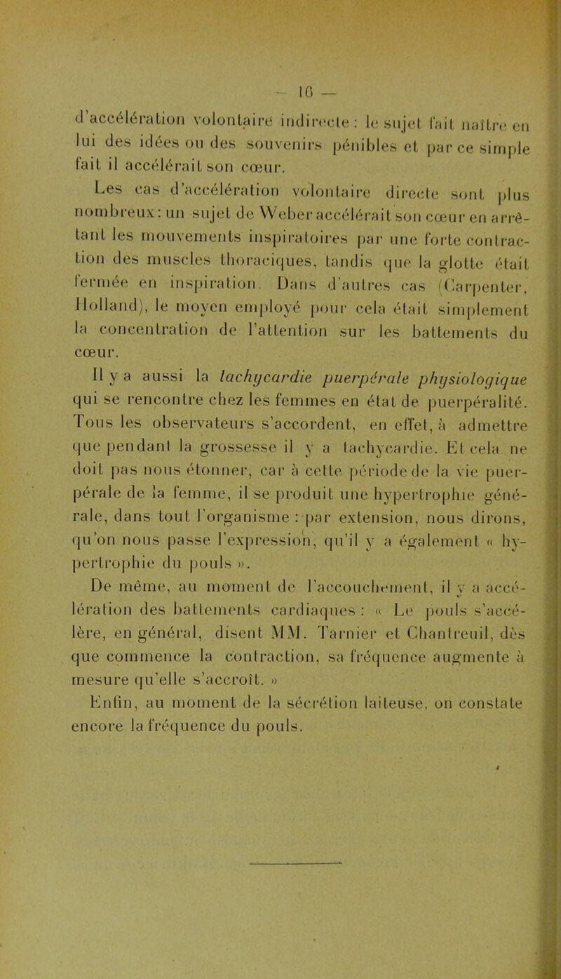 cl accélération volontaire indirecte: le sujet fait naître en lui des idées ou des souvenirs pénibles et par ce simple fait il accélérait son cœur. Les cas d’accélération volontaire directe sont plus nombreux: un sujet de Weber accélérait son cœur en arrê- tant les mouvements inspiratoires par une forte contrac- tion <Jes muscles thoraciques, tandis que la glotte était fermée en inspiration. Dans d’autres cas (Carpenter, Holland), le moyen employé pour cela était simplement la concentration de l’attention sur les battements du cœur. Il y a aussi la tachycardie puerpérale physiologique qui se rencontre chez les femmes en état de puerpéralité. Tous les observateurs s’accordent, en effet, à admettre que pendant la grossesse il y a tachycardie. Et cela ne doit pas nous étonner, car à cette période de la vie puer- pérale de la femme, il se produit une hypertrophie géné- rale, dans tout l’organisme : par extension, nous dirons, qu’on nous passe l’expression, qu’il y a également « hy- pertrophie du pouls ». De même, au moment de l’accouchement, il v a accé- lération des battements cardiaques : « Le pouls s’accé- lère, en général, disent MM. Tarnier et Chantreuil, dès que commence la contraction, sa fréquence augmente à mesure qu’elle s’accroît. » Enfin, au moment de la sécrétion laiteuse, on constate encore la fréquence du pouls.