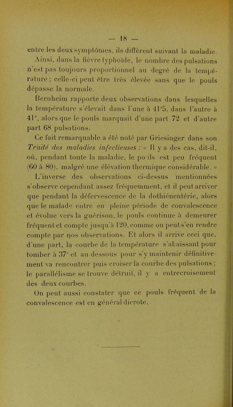 entre les deux symptômes, ils diffèrent suivant la maladie. Ainsi, dans la lièvre typhoïde, le nombre des pulsations n'est pas toujours proportionnel au degré de la tempé- rature ; celle-ci peut être très élevée sans que le pouls dépasse la normale. Bernheim rapporte deux observations dans lesquelles la température s’élevait dans l une à 41°5, dans l’autre à 41°, alors que le pouls marquait d’une part 72 et d’autre part 68 pulsations. Ce fait remarquable a été noté par Griesinger dans son Traité des maladies infectieuses : « Il y a des cas, dit-il, où, pendant toute la maladie, le po ds est peu fréquent (60 à 80), malgré une élévation thermique considérable. » L’inverse des observations ci-dessus mentionnées s’observe cependant assez fréquemment, et il peut arriver que pendant la défervescence de la dothiénentérie, alors que le malade entre en pleine période de convalescence et évolue vers la guérison, le pouls continue à demeurer fréquent et compte jusqu’à 120, comme on peuts’en rendre compte par nos observations. Et alors il arrive ceci que, d’une part, la courbe de la température, s’abaissant pour tomber à 37° et au-dessous pour s’y maintenir définitive- ment va rencontrer puis croiser la courbe des pulsations ; le parallélisme se trouve détruit, il y a entrecroisement des deux courbes. On peut aussi constater que ce pouls lréquent de la convalescence est en général dicrote.