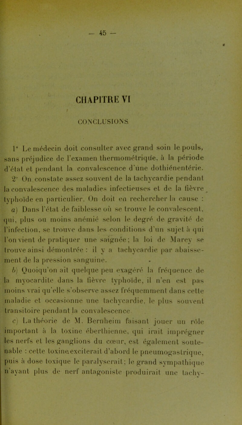 r CONCLUSIONS 1° Le médecin doit consulter avec grand soin le [jouis, sans préjudice de l’examen thermométrique, à la période d’état et pendant la convalescence d’une dothiénentérie. 2U On constate assez souvent de la tachycardie pendant la convalescence des maladies infectieuses et de la fièvre typhoïde en particulier. On doit en rechercher la cause : a) Dans l’état de faiblesse où se trouve le convalescent, (pii, plus ou moins anémié selon le degré de gravité de l’infection, se trouve dans les conditions d'un sujet à qui l’on vient de pratiquer une saignée; la loi de Marey se trouve ainsi démontrée: il y a tachycardie par abaisse- ment de la pression sanguine. b) Quoiqu’on ait quelque peu exagéré la fréquence de la myocardite dans la lièvre typhoïde, il n’en est pas moins vrai qu’elle s’observe assez fréquemment dans cette maladie et occasionne une tachycardie, le plus souvent transitoire pendant la convalescence c) La théorie de M. Bernheim faisant jouer un rôle important à la toxine éberthienne, qui irait imprégner les nerfs et les ganglions du cœur, est également soute- nable : cette toxineexciterail d’abord le pneumogastrique, puis à dose toxique le paralyserait ; le grand sympathique n’ayant plus de nerf antagoniste produirait une tachy-