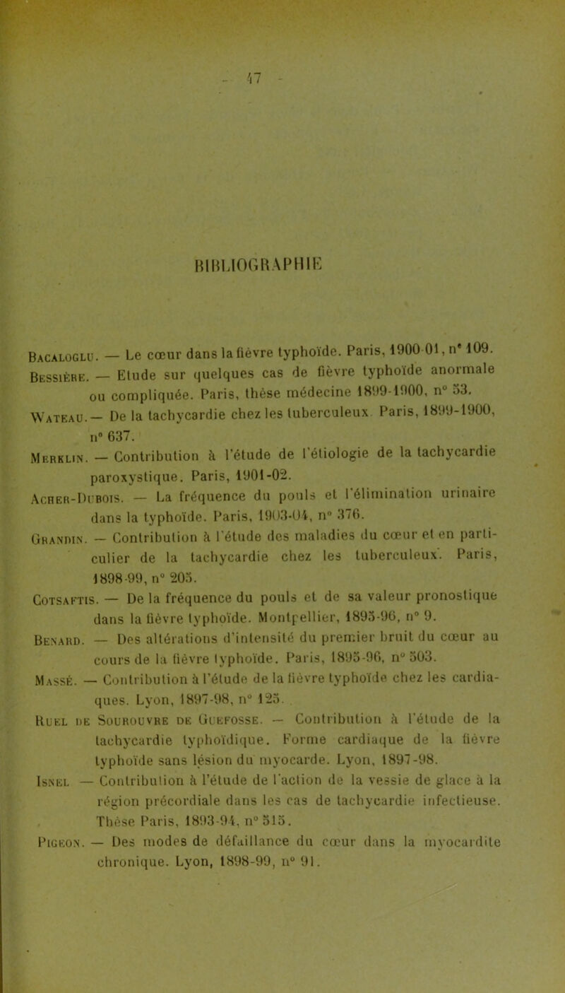 BIHU0GRAPH1E Bacaloglu. — Le cœur dans la fièvre typhoïde. Paris, 1900 01, n* 109. Bessiére. — Etude sur quelques cas de fièvre typhoïde anormale ou compliquée. Paris, thèse médecine 1899-1900, n° 53. Wateau.— De la tachycardie chez les tuberculeux Paris, 1899-1900, n° 637. Merklin. — Contribution à l’étude de l’étiologie de la tachycardie paroxystique. Paris, 1901-02. Acher-Dubois. — La fréquence du pouls et l'élimination urinaire dans la typhoïde. Paris, 1903-01, n° 376. Granmn. — Contribution à l’étude des maladies du cœur et en parti- culier de la tachycardie chez les tuberculeux. Paris, 1898-99, n° 205. Cotsaftis. — De la fréquence du pouls et de sa valeur pronostique dans la fièvre typhoïde. Montpellier, 1895-96, n° 9. Bénard. — Des altérations d’intensité du premier bruit du cœur au cours de la fièvre typhoïde. Paris, 1895-96, n°503. Massé. — Contribution à l’élude de la fièvre typhoïde chez les cardia- ques. Lyon, 1897-98, nü 125. Huel de Sourouvre de üi’EFOSSE. — Contribution h l’étude de la tachycardie typhoïdique. Forme cardiaque de la lièvre typhoïde sans lésion du myocarde. Lyon, 1897-98. Isnel — Contribution à l’étude de l'action de la vessie de glace à la région précordiale dans les cas de tachycardie infectieuse. Thèse Paris, 1893-94, n°51o. Pigeon. — Des modes de défaillance du cœur dans la myocardite chronique. Lyon, 1898-99, n° 91.