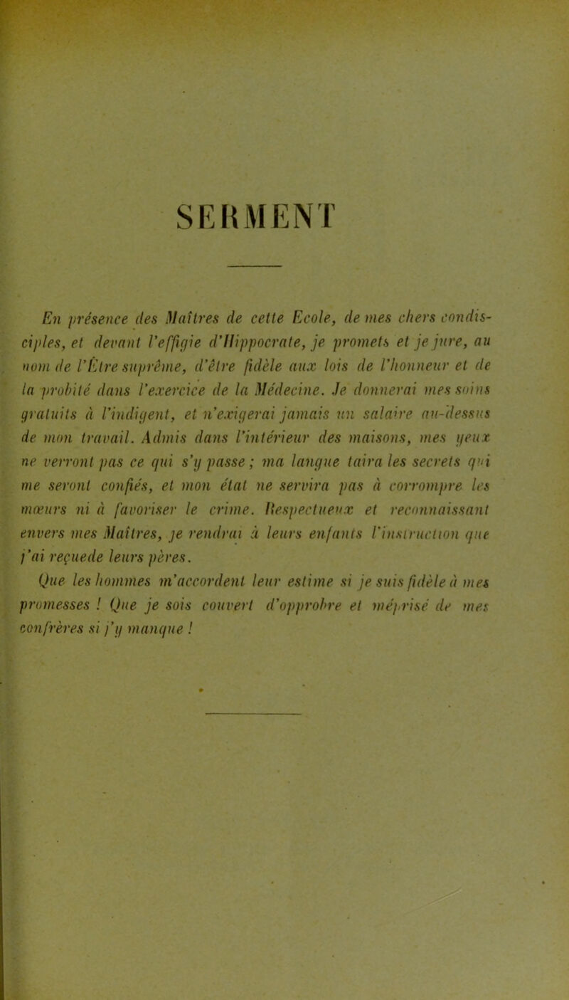 SERMENT En présence des Maîtres de cette Ecole, de mes chers condis- ciples, et devant l’effigie d’Hippocrate, je promets et je jure, au nom de l’Etre suprême, d’être fidèle aux lois de l’honneur et de la probité dans l’exercice de la Médecine. Je donnerai mes soins gratuits à l’indigent, et n’exigerai jamais un salaire au-dessus de mon travail. Admis dans l’intérieur des maisons, mes yeux ne verront pas ce gui s’g passe; ma langue taira les secrets qui me seront confiés, et mon état ne servira pas à corrompre les mœurs ni à favoriser le crime. Respectueux et reconnaissant envers mes Maîtres, je rendrai à leurs enfants l'instruction que j’ai reçuede leurs pères. Que les hommes m’accordent leur estime si je suis fidèle à mes promesses ! Que je sois couvert d’opprobre et méprisé de mes confrères si j’g manque !