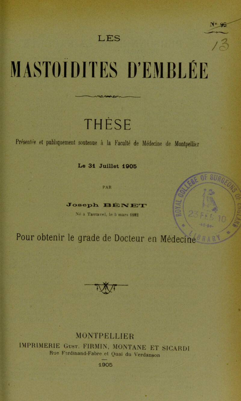 LES MASTOIDITES THÈSE Présentée et publiquement soutenue à la Faculté de Médecine de Montpellier Le 31 Juillet 1905 PAR Joseph 13 E IV ET Né à Tautavel, le 5 mars 1882 Pour obtenir le grade de Docteur en Médecine MONTPELLIER IMPRIMERIE Oust. F1RMIN, MONTANE ET SICARDI Rue Ferdinand-Fabre et Quai du Verdanson 1905