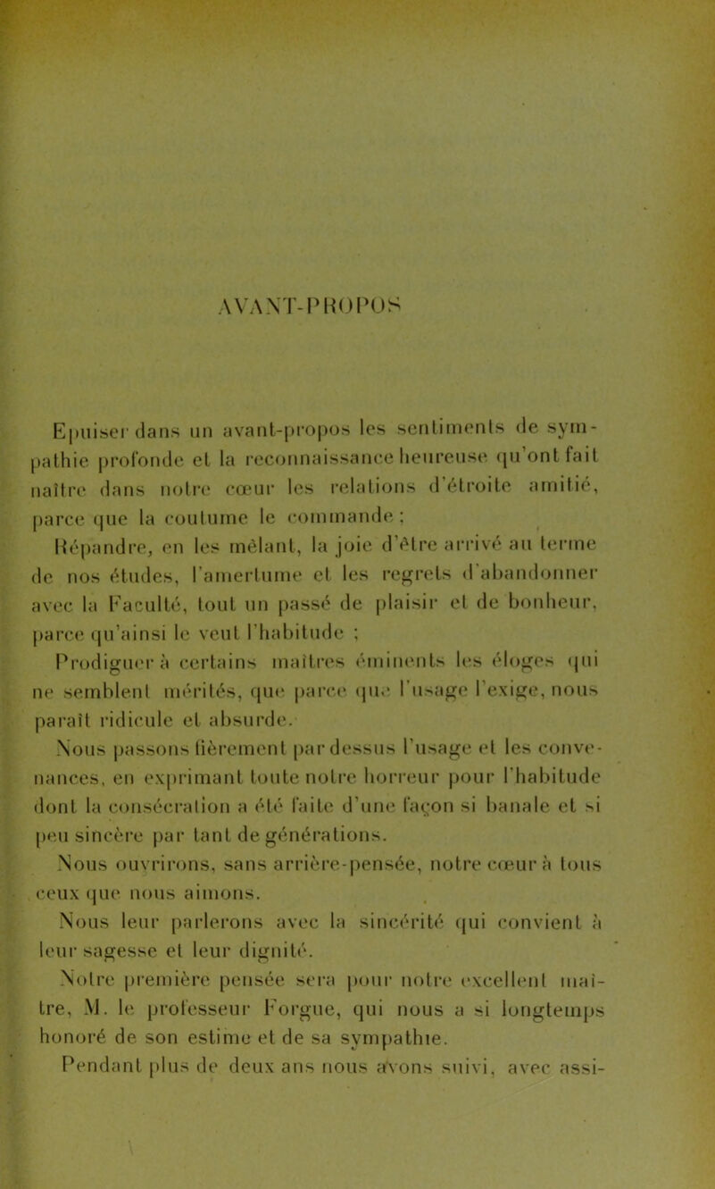 AVANT-PROPOS Epuiser dans un avant-propos les sentiments de sym- pathie profonde et la reconnaissance heureuse qu ont fait naître dans notre cœur les relations d étroite amitié, parce (pie la coutume le commande; Répandre, en les mêlant, la joie d’être arrivé au terme de nos études, l'amertume et les regrets d'abandonner avec la Faculté, tout un passé de plaisir et de bonheur, parce qu’ainsi le veut l'habitude ; Prodiguera certains maîtres éminents les éloges qui ne semblent mérités, que parce que I usage l’exige, nous paraît ridicule et absurde. Nous passons fièrement pardessus l’usage et les conve- nances, en exprimant toute notre horreur pour l'habitude dont la consécration a été faite d’une façon si banale et si peu sincère par tant de générations. Nous ouvrirons, sans arrière-pensée, notre cœur à tous ceux que nous aimons. Nous leur parlerons avec la sincérité qui convient à leur sagesse et leur dignité. Notre première pensée sera pour notre excellent maî- tre, M. le professeur Forgue, qui nous a si longtemps honoré de son estime et de sa sympathie. Pendant plus de deux ans nous avons suivi, avec assi-