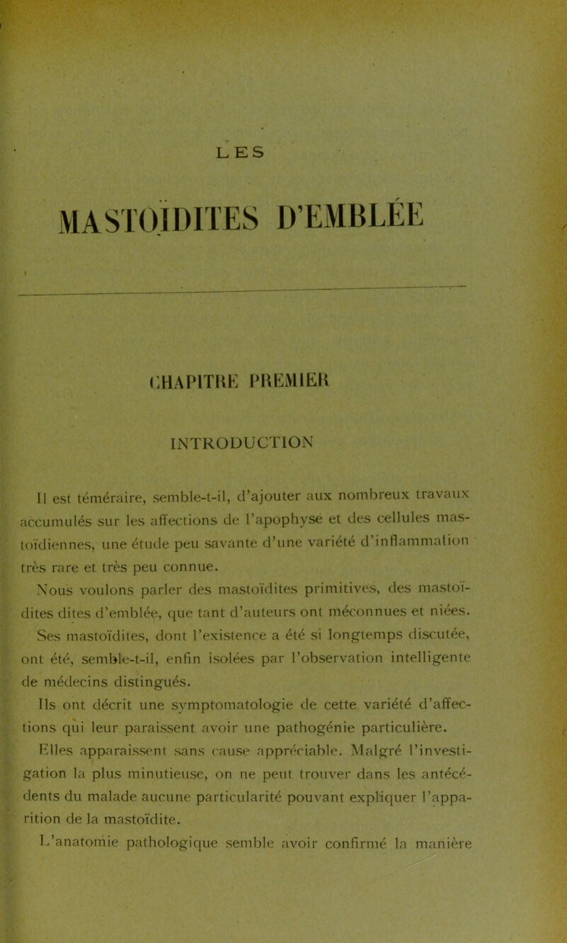 I LES MASTOÏDITES D’EMBLÉE CHAP1THE PREMIER INTRODUCTION Il est téméraire, semble-t-il, d’ajouter aux nombreux travaux accumulés sur les affections rie l'apophyse et des cellules mas- toïdiennes, une étude peu savante d’une variété d inflammation très rare et très peu connue. Nous voulons parler des mastoïdites primitives, des mastoï- dites dites d’emblée, que tant d’auteurs ont méconnues et niées. Ses mastoïdites, dont l’existence a été si longtemps discutée, ont été, semble-t-il, enfin isolées par l’observation intelligente de médecins distingués. Ils ont décrit une symptomatologie de cette variété d’affec- tions qui leur paraissent avoir une pathogénie particulière. Elles apparaissent sans cause appréciable. Malgré l’investi- gation la plus minutieuse, on ne peut trouver dans les antécé- dents du malade aucune particularité pouvant expliquer l’appa- rition de la mastoïdite. L’anatomie pathologique semble avoir confirmé la manière