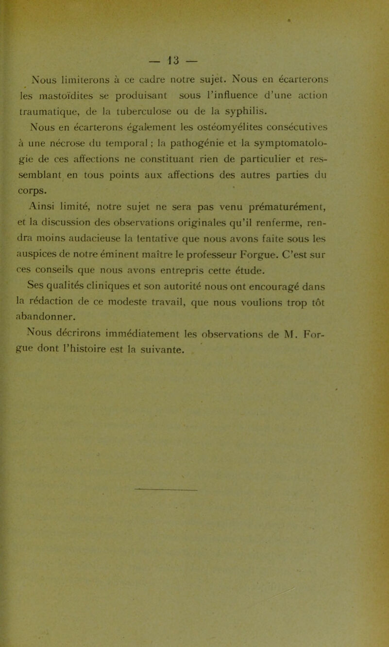 Nous limiterons à ce cadre notre sujet. Nous en écarterons les mastoïdites se produisant sous l’influence d’une action traumatique, de la tuberculose ou de la syphilis. Nous en écarterons également les ostéomyélites consécutives à une nécrose du temporal ; la pathogénie et la symptomatolo- gie de ces affections ne constituant rien de particulier et res- semblant en tous points aux affections des autres parties du corps. Ainsi limité, notre sujet ne sera pas venu prématurément, et la discussion des observations originales qu’il renferme, ren- dra moins audacieuse la tentative que nous avons faite sous les auspices de notre éminent maître le professeur Forgue. C’est sur ces conseiîs que nous avons entrepris cette étude. Ses qualités cliniques et son autorité nous ont encouragé dans la rédaction de ce modeste travail, que nous voulions trop tôt abandonner. Nous décrirons immédiatement les observations de M. For- gue dont l’histoire est la suivante. J