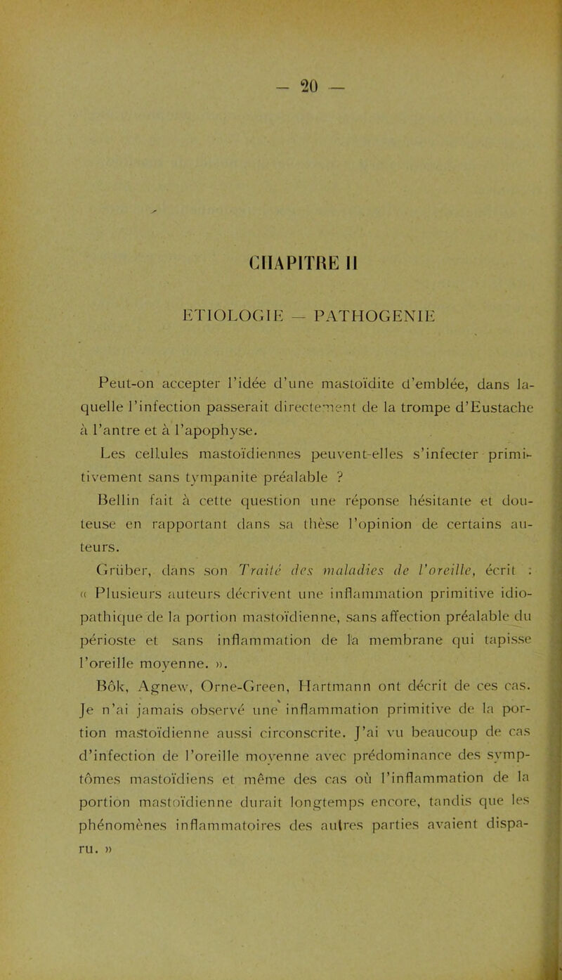 CHAPITRE II ETIOLOGIE — PATHOGENIE Peut-on accepter l’idée d’une mastoïdite d’emblée, dans la- quelle l’infection passerait directement de la trompe d’Eustache à l’antre et à l’apophyse. Les cellules mastoïdiennes peuvent-elles s’infecter primi- tivement sans tympànite préalable ? Bellin fait à cette question une réponse hésitante et dou- teuse en rapportant dans sa thèse l’opinion de certains au- teurs. Griiber, dans son Traite des maladies de l’oreille, écrit : <( Plusieurs auteurs décrivent une inflammation primitive idio- pathique de la portion mastoïdienne, sans affection préalable du périoste et sans inflammation de la membrane qui tapisse l’oreille moyenne. ». Bôk, Agnew, Orne-Green, Hartmann ont décrit de ces cas. Je n’ai jamais observé une inflammation primitive de la por- tion mastoïdienne aussi circonscrite. J’ai vu beaucoup de cas d’infection de l’oreille movenne avec prédominance des symp- tômes mastoïdiens et même des cas où l’inflammation de la portion mastoïdienne durait longtemps encore, tandis que les phénomènes inflammatoires des autres parties avaient dispa- ru. »