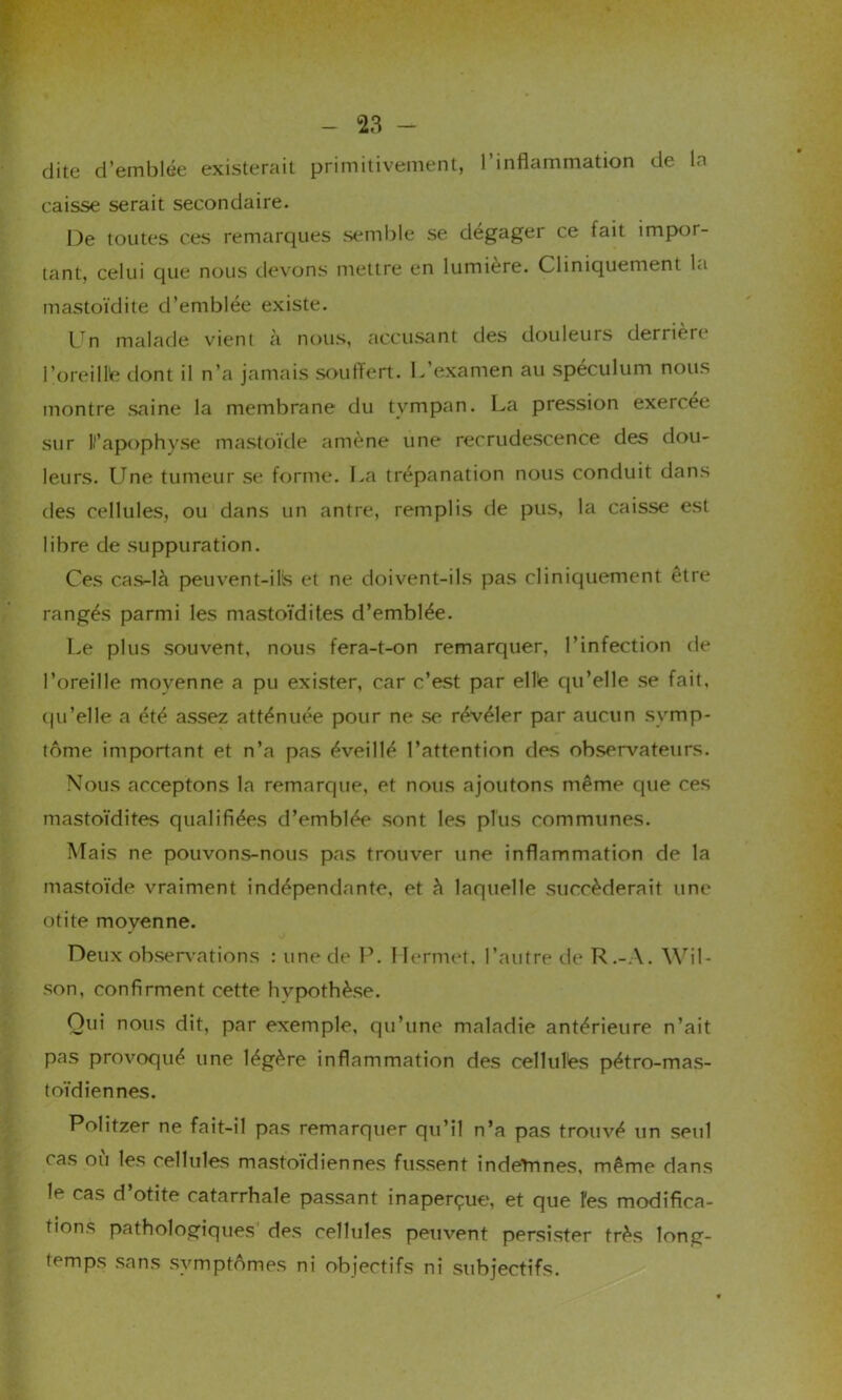 dite d’emblée existerait primitivement, l’inflammation de la caisse serait secondaire. De toutes ces remarques semble se dégager ce fait impor- tant, celui que nous devons mettre en lumière. Cliniquement la mastoïdite d’emblée existe. Un malade vient à nous, accusant des douleurs derrière l’oreill'e dont il n’a jamais souffert. L’examen au spéculum nous montre .saine la membrane du tympan. La pression exercée sur ll’apophyse mastoïde amène une recrudescence des dou- leurs. LTne tumeur se forme. La trépanation nous conduit dans des cellules, ou dans un antre, remplis de pus, la caisse est libre de suppuration. Ces cas-là peuvent-il's et ne doivent-ils pas cliniquement être rangés parmi les mastoïdites d’emblée. Le plus souvent, nous fera-t-on remarquer, l’infection de l’oreille movenne a pu exister, car c’est par ellè qu’elle se fait, qu’elle a été assez atténuée pour ne se révéler par aucun symp- tôme important et n’a pas éveillé l’attention des observateurs. Nous acceptons la remarque, et nous ajoutons même que ces mastoïdites qualifiées d’emblée sont les plus communes. Mais ne pouvons-nous pas trouver une inflammation de la mastoïde vraiment indépendante, et à laquelle succéderait une otite moyenne. Deux observations : une de P. Mermet. l’autre de R.-A. Wil- son, confirment cette hypothèse. Oui nous dit, par exemple, qu’une maladie antérieure n’ait pas provoqué une légère inflammation des cellulés pétro-mas- toïdiennes. Politzer ne fait-il pas remarquer qu’il n’a pas trouvé un seul cas où les cellules mastoïdiennes fussent indeTnnes, même dans le cas d otite catarrhale passant inaperçue, et que îes modifica- tions pathologiques des cellules peuvent persister très long- temps sans symptômes ni objectifs ni subjectifs.