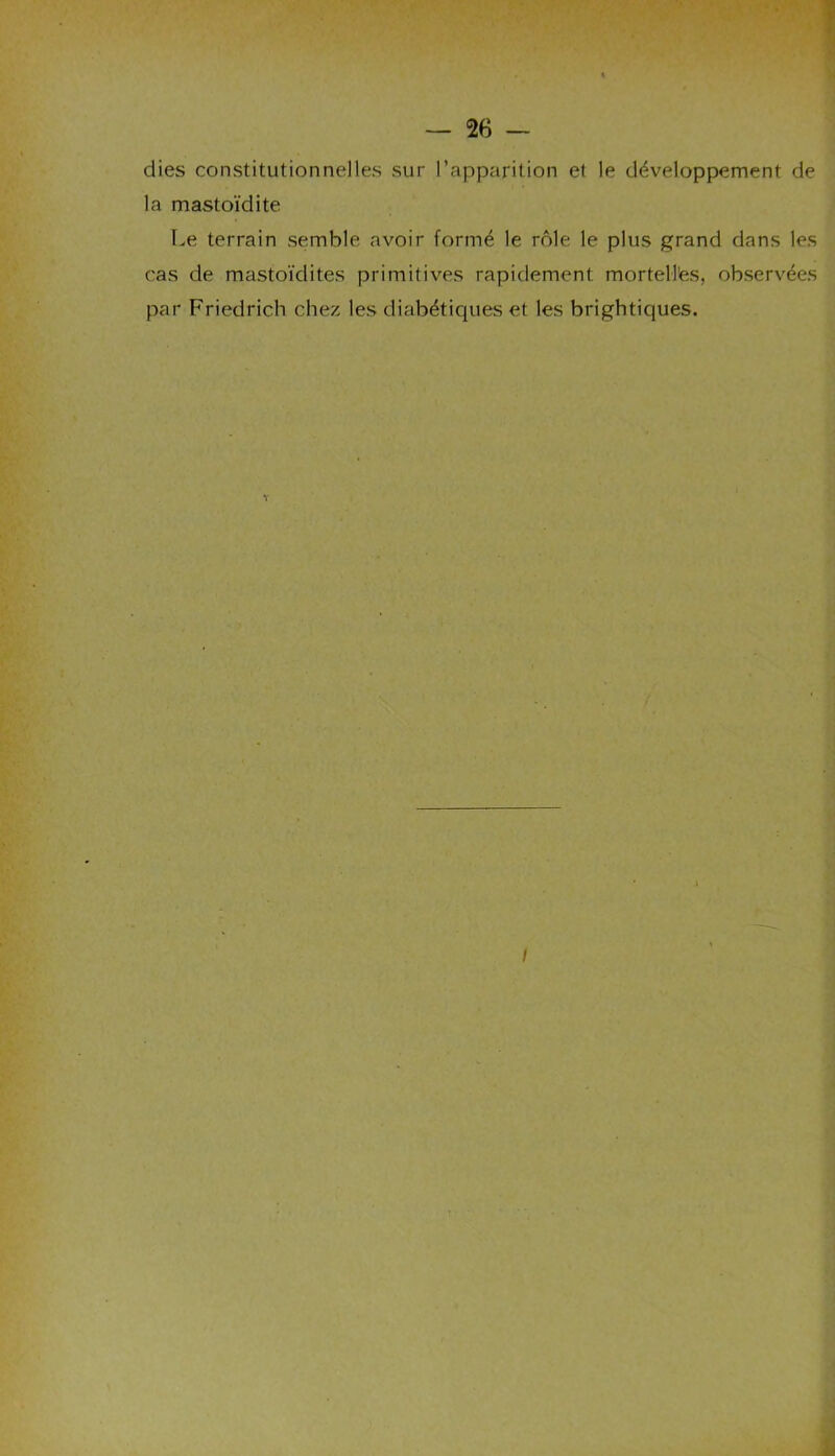 dies constitutionnelles sur l’apparition et le développement de la mastoïdite Le terrain semble avoir formé le rôle le plus grand dans les cas de mastoïdites primitives rapidement mortelles, observées par Friedrich chez les diabétiques et les brightiques.