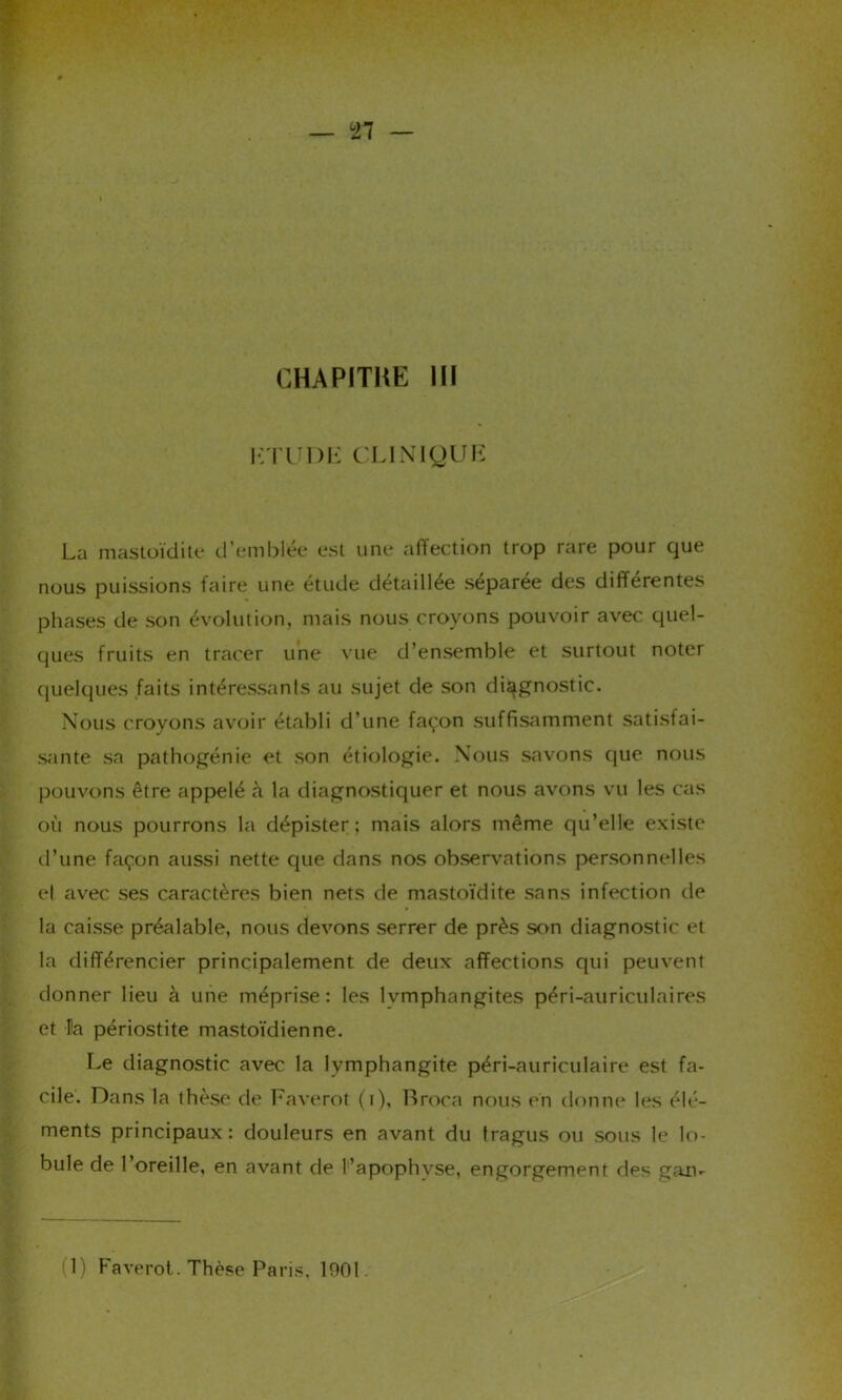 CHAPITKE III HT U DE CLINIQUE La mastoïdite d’emblée est une affection trop rare pour que nous puissions faire une étude détaillée séparée des différentes phases de son évolution, mais nous croyons pouvoir avec quel- ques fruits en tracer une vue d’ensemble et surtout noter quelques faits intéressants au sujet de son diagnostic. Nous croyons avoir établi d’une façon suffisamment satisfai- sante sa pathogénie et son étiologie. Nous savons que nous pouvons être appelé à la diagnostiquer et nous avons vu les cas où nous pourrons la dépister; mais alors même qu’elle existe d’une façon aussi nette que dans nos observations personnelles et avec ses caractères bien nets de mastoïdite sans infection de la caisse préalable, nous devons serrer de près son diagnostic et la différencier principalement de deux affections qui peuvent donner lieu à une méprise: les lvmphangites péri-auriculaires et la périostite mastoïdienne. Le diagnostic avec la lymphangite péri-auriculaire est fa- cile. Dans la thèse de Faverot (i), Broca nous en donne les élé- ments principaux: douleurs en avant du tragus ou sous le lo- bule de l’oreille, en avant de l’apophyse, engorgement des gan-