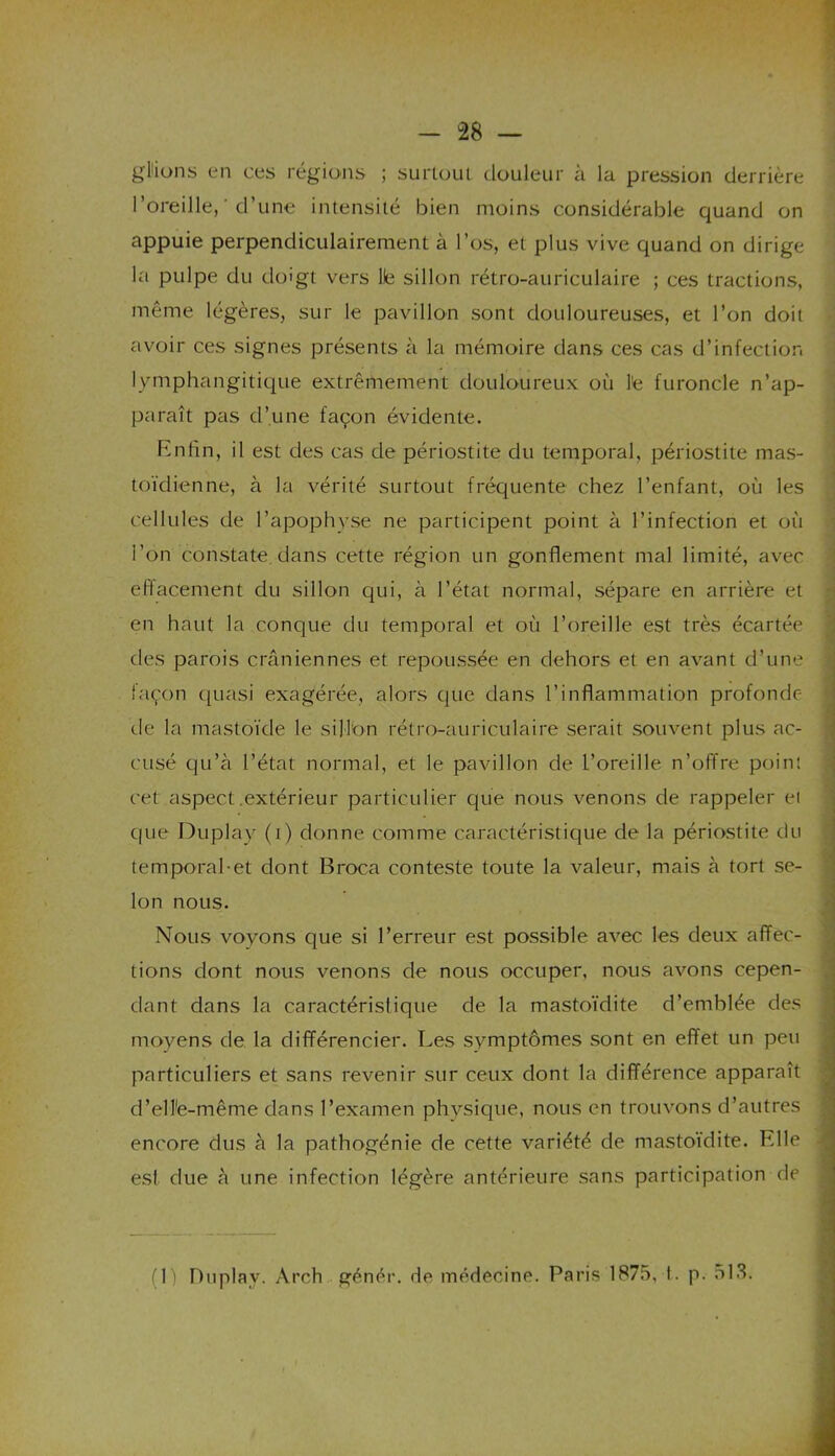 gl'ions en ces régions ; surtout douleur à la pression derrière l’oreille, ‘ d’une intensité bien moins considérable quand on appuie perpendiculairement à l’os, et plus vive quand on dirige la pulpe du doigt vers lie sillon rétro-auriculaire ; ces tractions, même légères, sur le pavillon sont douloureuses, et l’on doit avoir ces signes présents à la mémoire dans ces cas d’infection Ivmphangitique extrêmement douloureux où l'e furoncle n’ap- paraît pas d’une façon évidente. Rnfin, il est des cas de périostite du temporal, périostite mas- toïdienne, à la vérité surtout fréquente chez l’enfant, où les cellules de l’apophyse ne participent point à l’infection et où l’on constate dans cette région un gonflement mal limité, avec effacement du sillon qui, à l’état normal, sépare en arrière et en haut la conque du temporal et où l’oreille est très écartée des parois crâniennes et repoussée en dehors et en avant d’une façon quasi exagérée, alors que dans l’inflammation profonde de la mastoïde le sillon rétro-auriculaire serait souvent plus ac- cusé qu’à l’état normal, et le pavillon de l’oreille n’offre point cet aspect .extérieur particulier que nous venons de rappeler ei que Duplay (1) donne comme caractéristique de la périostite du temporal-et dont Broca conteste toute la valeur, mais à tort se- lon nous. Nous voyons que si l’erreur est possible avec les deux affec- tions dont nous venons de nous occuper, nous avons cepen- dant dans la caractéristique de la mastoïdite d’emblée des moyens de la différencier. Les symptômes sont en effet un peu particuliers et sans revenir sur ceux dont la différence apparaît d'elle-même dans l’examen physique, nous en trouvons d’autres encore dus à la pathogénie de cette variété de mastoïdite. Fdle est due à une infection légère antérieure sans participation de (1) Duplay. Arch génér. de médecine. Paris 1875, I. p. 513.