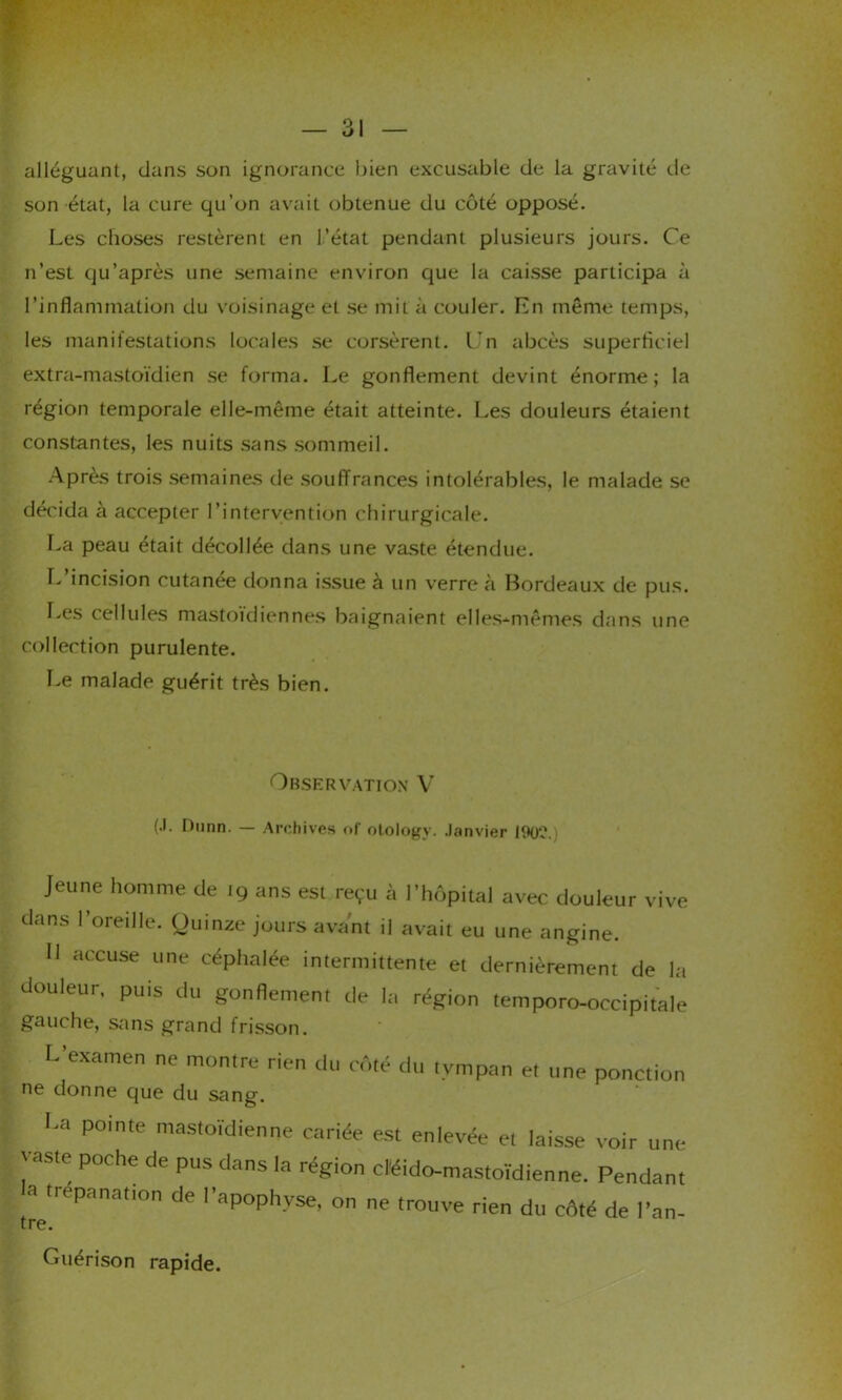 alléguant, dans son ignorance bien excusable de la gravité de son état, la cure qu’on avait obtenue du côté opposé. Les choses restèrent en l’état pendant plusieurs jours. Ce n’est qu’après une semaine environ que la caisse participa à l’inflammation du voisinage et se mit à couler. En même temps, les manifestations locales se corsèrent. Un abcès superficiel extra-mastoïdien se forma. Le gonflement devint énorme; la région temporale elle-même était atteinte. Les douleurs étaient constantes, les nuits sans sommeil. Après trois semaines de souffrances intolérables, le malade se décida à accepter l’intervention chirurgicale. La peau était décollée dans une vaste étendue. L’incision cutanée donna issue à un verre à Bordeaux de pus. Les cellules mastoïdiennes baignaient elles-mêmes dans une collection purulente. Le malade guérit très bien. Observation V (.1. I)unn. — Archives of otologv. Janvier 190?. Jeune homme de 19 ans est reçu à l’hôpital avec douleur vive dans l’oreille. Quinze jours avant il avait eu une angine. Il accuse une céphalée intermittente et dernièrement de la douleur, puis du gonflement de la région temporo-occipitale gauche, sans grand frisson. l-’examen ne montre rien du côté du tympan et une ponction ne donne que du sang. U pointe mastoïdienne cariée est enlevée et laisse voir une vaste poche de pus dans la région cléido-mastoïdienne. Pendant a trépanation de l’apophyse, on ne trouve rien du côté de l’an- tre. Guérison rapide.