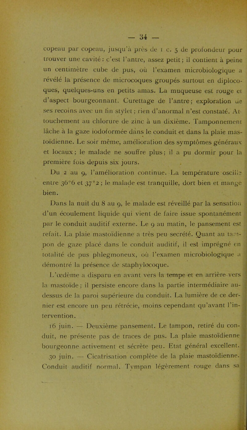 copeau par copeau, jusqu’à près de i c. 5 de profondeur pour trouver une cavité: c’est l’antre, assez petit; il contient à peine un centimètre cube de pus, où l’examen microbiologique a révélé la présence de microcoques groupés surtout en diploco- ques, quelques-uns en petits amas. La muqueuse est rouge et d’aspect bourgeonnant. Curettage de l’antre; exploration ue ses recoins avec un fin stylet ; rien d’anormal n’est constaté. At touchement au chlorure de zinc à un dixième. Tamponnement lâche à la gaze iodotormée dans le conduit et dans la plaie mas- toïdienne. Le soir même, amélioration des symptômes généraux et locaux; le malade ne souffre plus; il a pu dormir pour la première fois depuis six jours. Du 2 au 9, l’amélioration continue. La température oscille entre 3Ô°6 et 37°2 ; le malade est tranquille, dort bien et mange bien. Dans la nuit du 8 au 9, le malade est réveillé par la sensation d’un écoulement liquide qui vient de faire issue spontanément par le conduit auditif externe. Le 9 au matin, le pansement est refait. La plaie mastoïdienne a très peu secrété. Quant au tam- pon de gaze placé dans le conduit auditif, il est imprégné en totalité de pus phlegmoneux, où l’examen microbiologique a démontré la présence de staphylocoque. L’oedème a disparu en avant vers la tempe et en arrière-vers : la mastoïde ; il persiste encore dans la partie intermédiaire au- dessus de la paroi supérieure du conduit. La lumière de ce der- nier est encore un peu rétrécie, moins cependant qu’avant l’in- tervention. 16 juin. — Deuxième pansement. Le tampon, retiré du con- duit, ne présente pas de traces de pus. La plaie mastoïdienne , bourgeonne activement et sécrète peu. Etat général excellent. 30 juin. — Cicatrisation complète de la plaie mastoïdienne. Conduit auditif normal. Tympan légèrement rouge dans sa ,