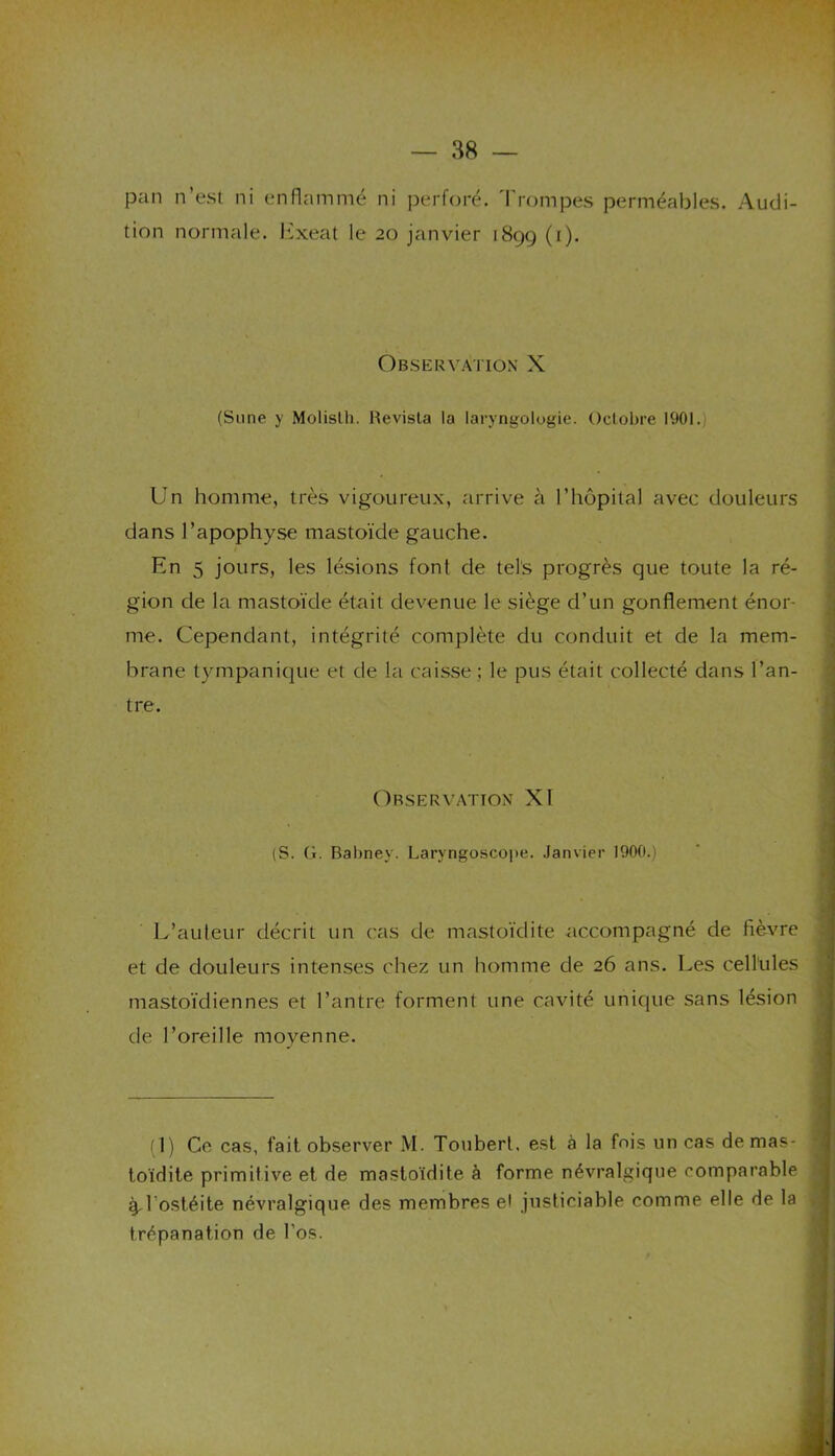 pan n’est ni enflammé ni perforé. I rompes perméables. Audi- tion normale, Exeat le 20 janvier 1899 (1). Observation X (Sune y Molislli. Revista la laryngologie. Octobre 1901. Un homme, très vigoureux, arrive à l’hôpital avec douleurs dans l’apophyse mastoïde gauche. En 5 jours, les lésions font de tels progrès que toute la ré- gion de la mastoïde était devenue le siège d’un gonflement énor- me. Cependant, intégrité complète du conduit et de la mem- brane tympanique et de la caisse ; le pus était collecté dans l’an- tre. Observation XI (S. G. Babney. Laryngoscope. Janvier 1900.) L’auteur décrit un cas de mastoïdite accompagné de fièvre et de douleurs intenses chez un homme de 26 ans. Les cellules mastoïdiennes et l’antre forment une cavité unique sans lésion de l’oreille moyenne. (1) Ce cas, fait observer M. Touberl, est à la fois un cas de mas- toïdite primitive et de mastoïdite à forme névralgique comparable ^1 ostéite névralgique des membres et justiciable comme elle de la trépanation de l'os.