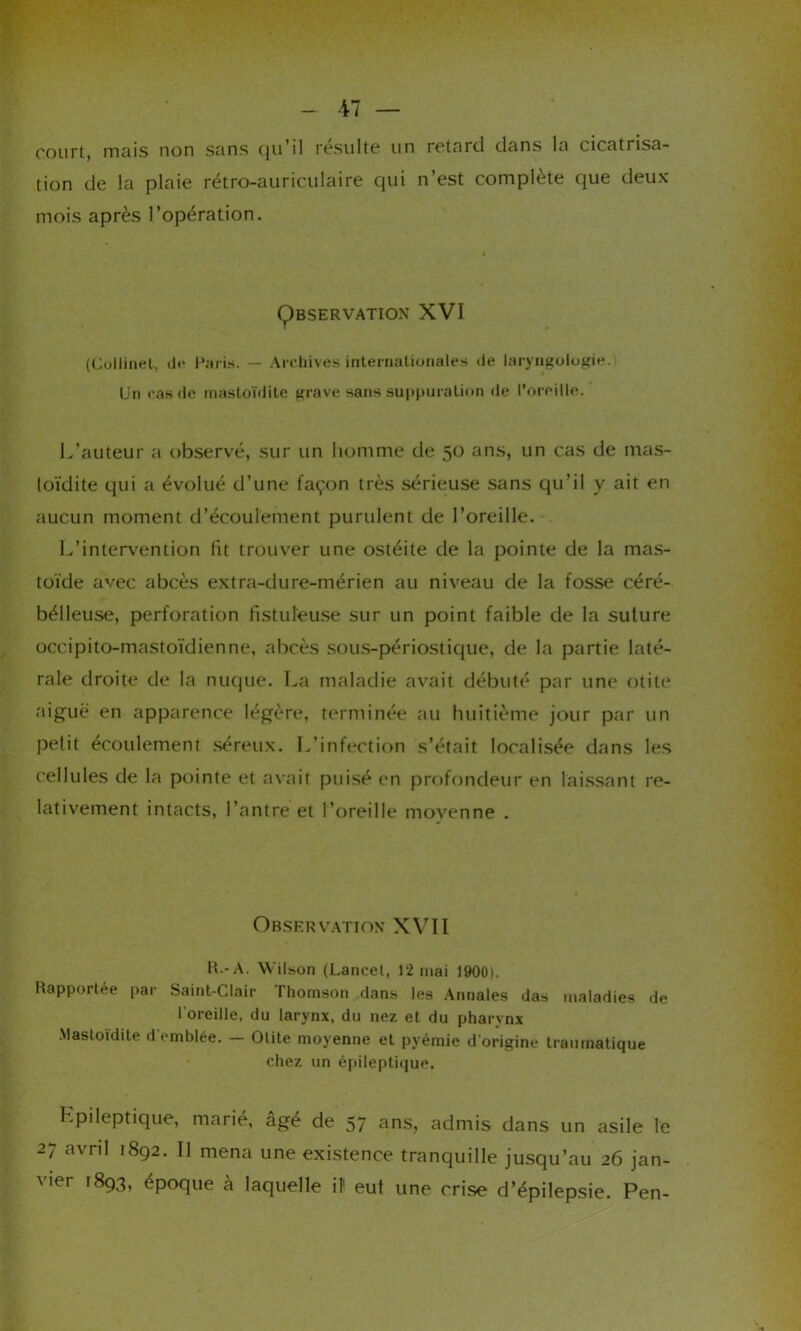 court, mais non sans qu'il résulte un retard dans la cicatrisa- tion de la plaie rétro-auriculaire qui n’est complète que deux mois après l’opération. Ç)bservation XVI (Collinet, de Paris. — Archives internationales de laryngologie. Un cas de mastoïdite grave sans suppuration de l’oreille. L’auteur a observé, sur un homme de 50 ans, un cas de mas- toïdite qui a évolué d’une façon très sérieuse sans qu’il y ait en aucun moment d’écoulement purulent de l’oreille. L’intervention fit trouver une ostéite de la pointe de la mas- toïde avec abcès extra-dure-mérien au niveau de la fosse céré- bélleuse, perforation fistul’euse sur un point faible de la suture occipito-mastoïdienne, abcès sous-périostique, de la partie laté- rale droite de la nuque. La maladie avait débuté par une otite aiguë en apparence légère, terminée au huitième jour par un petit écoulement séreux. L’infection s’était localisée dans les cellules de la pointe et avait puisé en profondeur en laissant re- lativement intacts, l’antre et l’oreille moyenne . Observation XVII R -A. Wilson (Lancet, 12 mai 1900). Rapportée par Saint-Clair Thomson dans les Annales das maladies de l'oreille, du larynx, du nez et du pharynx Mastoïdite d'emblée. — Otite moyenne et pyémie d’origine traumatique chez un épileptique. Lpileptique, marié, âgé de 57 ans, admis dans un asile le 27 avril 1892. Il mena une existence tranquille jusqu’au 26 jan- vier 1893, époque à laquelle il1 eut une crise d’épilepsie. Pen-