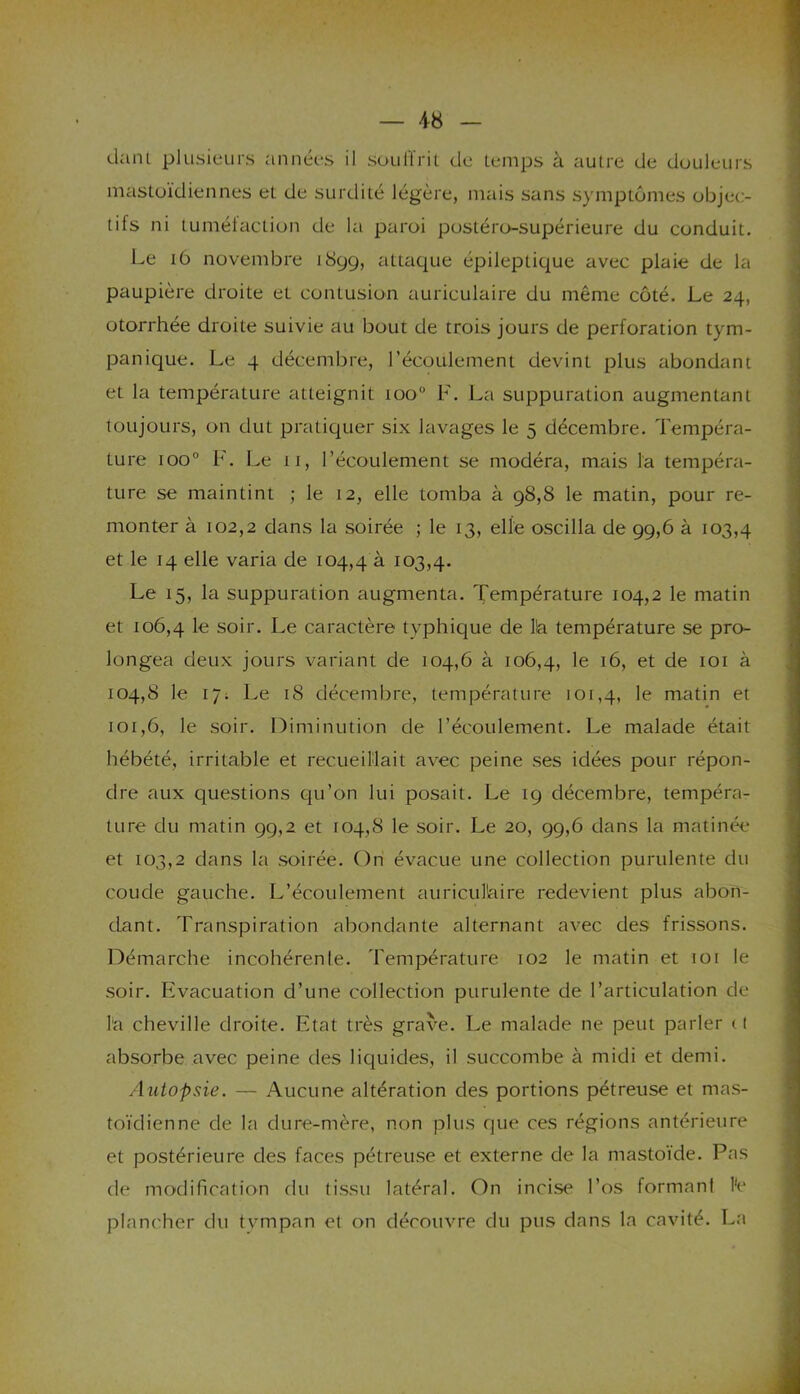 dant plusieurs années il souffrit de temps à autre de douleurs mastoïdiennes et de surdité légère, mais sans symptômes objec- tifs ni tuméfaction de la paroi postéro-supérieure du conduit. Le 16 novembre 1899, attaque épileptique avec plaie de la paupière droite et contusion auriculaire du même côté. Le 24, otorrhée droite suivie au bout de trois jours de perforation tym- panique. Le 4 décembre, l’écoulement devint plus abondant et la température atteignit too° F. La suppuration augmentant toujours, on dut pratiquer six lavages le 5 décembre. Tempéra- ture ioo° F. Le 11, l’écoulement se modéra, mais la tempéra- ture se maintint ; le 12, elle tomba à 98,8 le matin, pour re- monter à 102,2 dans la soirée ; le 13, elle oscilla de 99,6 à 103,4 et le 14 elle varia de 104,4 à 103,4. Le 15, la suppuration augmenta. Température 104,2 le matin et 106,4 Ie soir. Le caractère typhique de lia température se pro- longea deux jours variant de 104,6 à 106,4, 'e t6, et de 101 à 104,8 le 17; Le 18 décembre, température 101,4, le matin et 101,6, le soir. Diminution de l’écoulement. Le malade était hébété, irritable et recueillait avec peine ses idées pour répon- dre aux questions qu’on lui posait. Le 19 décembre, tempéra- ture du matin 99,2 et 104,8 le soir. Le 20, 99,6 dans la matinée et 103,2 dans la soirée. On évacue une collection purulente du coude gauche. L’écoulement auriculaire redevient plus abon- dant. Transpiration abondante alternant avec des frissons. Démarche incohérente. Température 102 le matin et 101 le soir. Evacuation d’une collection purulente de l’articulation de la cheville droite. Etat très grave. Le malade ne peut parler 11 absorbe avec peine des liquides, il succombe à midi et demi. Autopsie. — Aucune altération des portions pétreuse et mas- toïdienne de la dure-mère, non plus que ces régions antérieure et postérieure des faces pétreuse et externe de la mastoïde. Pas de modification du tissu latéral. On incise l’os formant te plancher du tympan et on découvre du pus dans la cavité. La