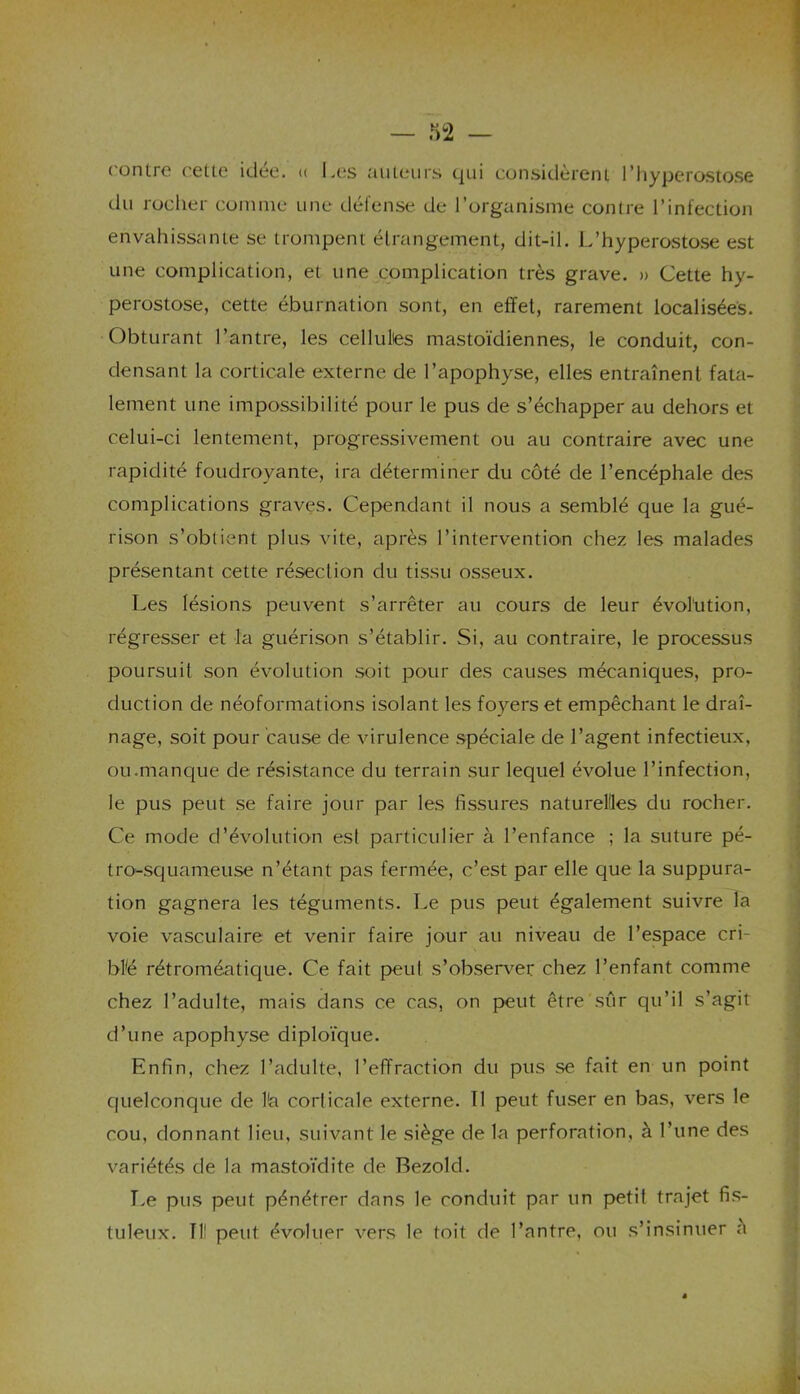 contre cette idée. « Les auteurs qui considèrent l’hyperostose du rocher comme une défense de l’organisme contre l’infection envahissante se trompent étrangement, dit-il. L’hyperostose est une complication, et une complication très grave. » Cette hy- perostose, cette éburnation sont, en effet, rarement localisées. Obturant l’antre, les cellulies mastoïdiennes, le conduit, con- densant la corticale externe de l’apophyse, elles entraînent fata- lement une impossibilité pour le pus de s’échapper au dehors et celui-ci lentement, progressivement ou au contraire avec une rapidité foudroyante, ira déterminer du côté de l’encéphale des complications graves. Cependant il nous a semblé que la gué- rison s’obtient plus vite, après l’intervention chez les malades présentant cette résection du tissu osseux. Les lésions peuvent s’arrêter au cours de leur évolution, régresser et la guérison s’établir. Si, au contraire, le processus poursuit son évolution soit pour des causes mécaniques, pro- duction de néoformations isolant les foyers et empêchant le drai- nage, soit pour cause de virulence spéciale de l’agent infectieux, ou .manque de résistance du terrain sur lequel évolue l’infection, le pus peut se faire jour par les fissures naturelles du rocher. Ce mode d’évolution est particulier à l’enfance ; la suture pé- tro-squameuse n’étant pas fermée, c’est par elle que la suppura- tion gagnera les téguments. Le pus peut également suivre la voie vasculaire et venir faire jour au niveau de l’espace cri- blé rétroméatique. Ce fait peut s’observer chez l’enfant comme chez l’adulte, mais dans ce cas, on peut être sur qu’il s’agit d’une apophyse diploïque. Enfin, chez l’adulte, l’effraction du pus se fait en un point quelconque de l!a corticale externe. Il peut fuser en bas, vers le cou, donnant lieu, suivant le siège de la perforation, à l’une des variétés de la mastoïdite de Bezold. Le pus peut pénétrer dans le conduit par un petil trajet fis- tuleux. TU peut évoluer vers le toit de l’antre, ou s’insinuer a