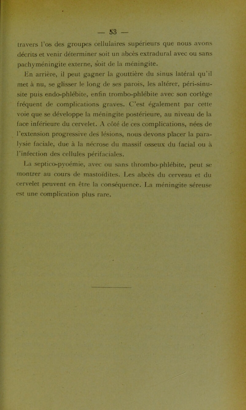 travers l’os des groupes cellulaires supérieurs que nous avons décrits et venir déterminer soit un abcès extradural avec ou sans pachyméningite externe, soit de la méningite. Ln arrière, il peut gagner la gouttière du sinus latéral qu’il met à nu, se glisser le long de ses parois, les altérer, péri-sinu- site puis endo-phlébite, enfin trombo-phlébite avec son cortège fréquent de complications graves. C’est également par cette voie que se développe la méningite postérieure, au niveau de la face inférieure du cervelet. A côté de ces complications, nées de l’extension progressive des lésions, nous devons placer la para- lysie faciale, due à la nécrose du massif osseux du facial ou à l’infection des cellules périfaciales. La septico-pyoémie, avec ou sans thrombophlébite, peut se montrer au cours de mastoïdites. Les abcès du cerveau et du cervelet peuvent en être la conséquence. La méningite séreuse est une complication plus rare.