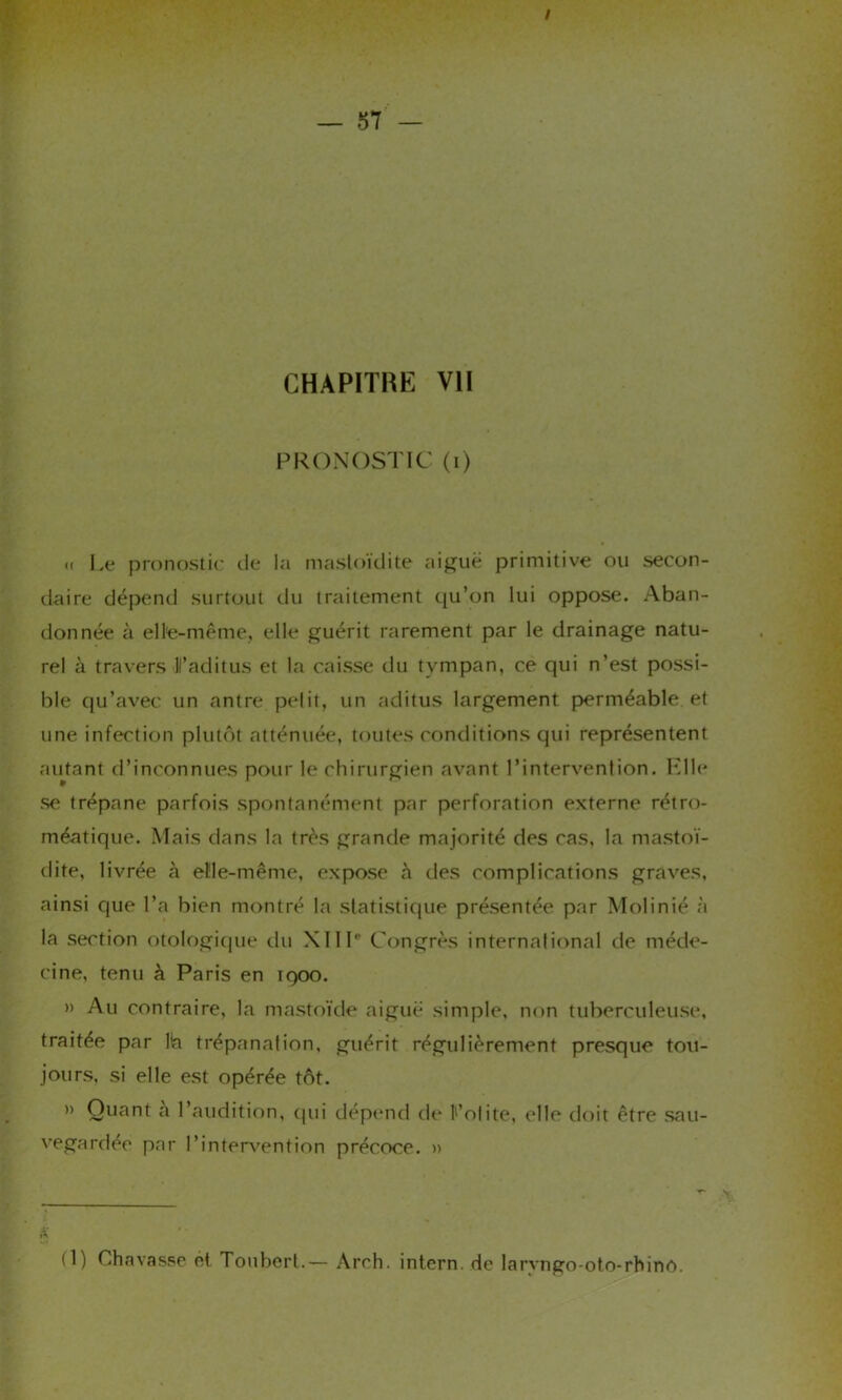 / CHAPITRE VII PRONOSTIC (i) « Le pronostic de la mastoïdite aiguë primitive ou secon- daire dépend surtout du traitement qu’on lui oppose. Aban- donnée à elle-même, elle guérit rarement par le drainage natu- rel à travers Faditus et la caisse du tympan, ce qui n’est possi- ble qu’avec un antre petit, un aditus largement perméable et une infection plutôt atténuée, toutes conditions qui représentent autant d’inconnues pour le chirurgien avant l’intervention. Elle se trépane parfois spontanément par perforation externe rétro- méatique. Mais dans la très grande majorité des cas, la mastoï- dite, livrée à el'le-même, expose à des complications graves, ainsi que l’a bien montré la statistique présentée par Molinié à la section otologique du XIIIe Congrès international de méde- cine, tenu à Paris en 1900. » Au contraire, la mastoïde aiguë simple, non tuberculeuse, traitée par lia trépanation, guérit régulièrement presque tou- jours, si elle est opérée tôt. » Quant a l’audition, qui dépend de l’otite, elle doit être .sau- vegardée par 1’intervention précoce. » * (1) Chavasse ét Toubert.— Arrh. intern. de larvngo-oto-rhinô.