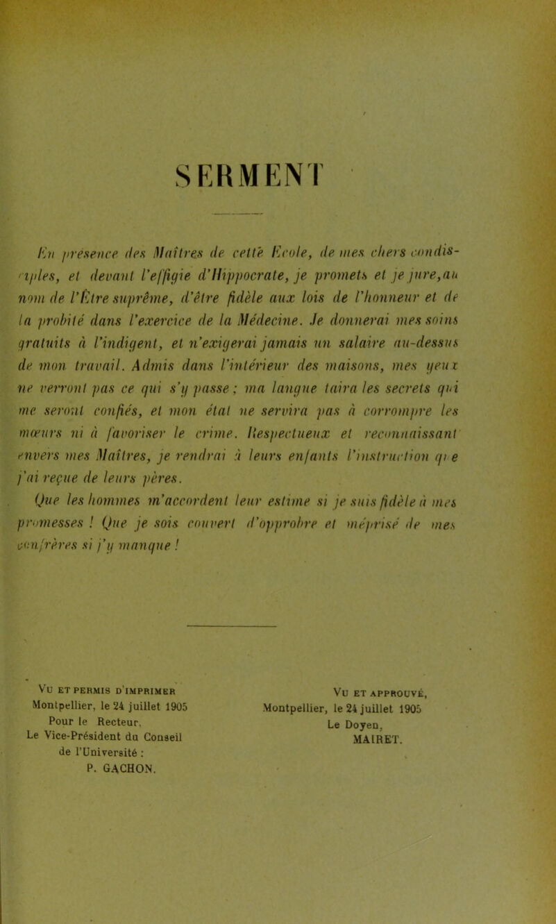 SERMENT En présence îles Maîtres de cette Ecole, de nies cliers condis- • iples, et devant l'effigie d'Hippocrate, je promets et je jure,au nom de l’Etre suprême, d’être fidèle aux lois de l'honneur et de la probité dans l’exercice de la Médecine, .le donnerai mes soins gratuits à l’indigent, et n'exigerai jamais un salaire au-dessus de mon travail. Admis dans l’intérieur des maisons, mes yeux ne verront pas ce qui s’g passe; ma langue taira les secrets qui nie seront confiés, et mon état ne servira pas à corrompre les mœurs ni à favoriser le crime. Hespectueux et reconnaissant envers mes Maîtres, je rendrai à leurs enfants l’instruction qi e fai reçue de leurs pères. Que les hommes m’accordent leur estime si je sms fidèle à mes promesses ! Que je sois couvert d’opprohre et méprisé île mes confrères si j’g manque ! VU ET PERMIS D IMPRIMER Montpellier, le 24 juillet 1905 Pour le Recteur. Le Vice-Président du Conseil de l’Université : P. GACHON. Vu ET APPROUVÉ, Montpellier, le 24 juillet 1905 Le Doyen, MAIRET.