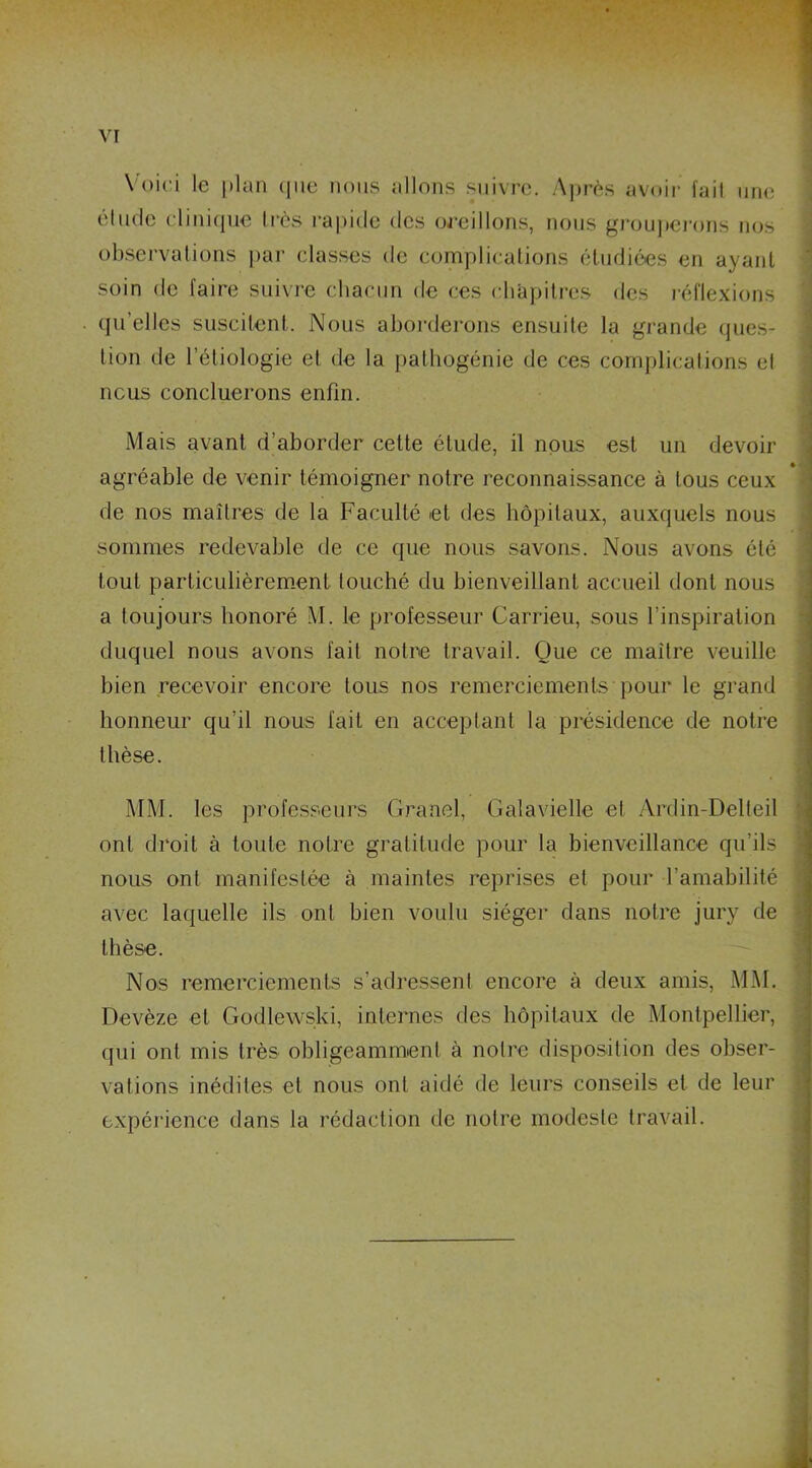 Voici le plan que nous allons suivre. Après avoir fait une élude clinique 1res rapide des oreillons, nous grouperons nos observations par classes de complications étudiées en ayant soin de faire suivre chacun de ces chapitres des réflexions qu’elles suscitent. Nous aborderons ensuite la grande ques- tion de l’étiologie el de la pathogénie de ces complications et nous concluerons enfin. Mais avant d’aborder cette étude, il nous est un devoir agréable de venir témoigner notre reconnaissance à tous ceux de nos maîtres de la Faculté et des hôpitaux, auxquels nous sommes redevable de ce que nous savons. Nous avons été tout particulièrement touché du bienveillant accueil dont nous a toujours honoré M. le professeur Carrieu, sous l’inspiration duquel nous avons fait notre travail. Que ce maître veuille bien recevoir encore tous nos remerciements pour le grand honneur qu’il nous fait en acceptant la présidence de notre thèse. MM. les professeurs Granel, Galavielle et Ardin-Delteil ont droit à toute notre gratitude pour la bienveillance qu’ils nous ont manifestée à maintes reprises el pour l’amabilité avec laquelle ils ont bien voulu siéger dans notre jury de thèse. Nos remerciements s’adressent encore à deux amis, MM. Devèze et Godlewski, internes des hôpitaux de Montpellier, qui ont mis très obligeamment à notre disposition des obser- vations inédiles et nous ont aidé de leurs conseils et de leur expérience dans la rédaction de notre modeste travail.