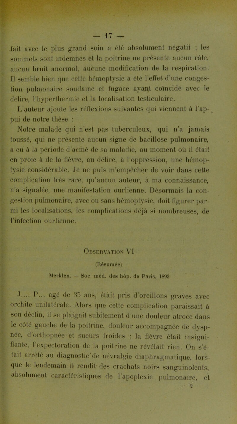 .fait avec le ]»Ius grand soin a été absolument négatif ; les sommets sont indemnes et la poitrine ne présente aucun râle, aucun bruit anormal, aucune modification de la respiration. Il semble bien que cette hémoptysie a été l'effet d une conges- tion pulmonaire soudaine et fugace ayant coïncidé avec le délire, l’hyperthermie et la localisation testiculaire. L’auteur ajoute les réflexions suivantes qui viennent à l’ap- pui de notre thèse : Notre malade qui n’est pas tuberculeux, qui n’a jamais toussé, qui ne présente aucun signe de bacillose pulmonaire, a eu à la période d’acmé de sa maladie, au moment où il était en proie à de la fièvre, au délire, à l’oppression, une hémop- tysie considérable. Je ne puis m’empêcher de voir dans cette complication très rare, qu’aucun auteur, à ma connaissance, n’a signalée, une manifestation ourlienne. Désormais la con- gestion pulmonaire, avec ou sans hémoptysie, doit figurer par- mi les localisations, les complications déjà si nombreuses, de l’infection ourlienne. Observation YI (Résumée) Merklen. — Soc. méd. des hôp. de Paris, 1893 J-... P... âgé de 33 ans, était pris d'oreillons graves avec orchite unilatérale. Alors que cette complication paraissait à son déclin, il se plaignit subitement d’une douleur atroce dans le côté gauche de la poitrine, douleur accompagnée de dysp- née, d orthopnée et sueurs froides : la fièvre était insigni- fiante, 1 expectoration de la poitrine ne révélait rien. On s’é- tait arrêté au diagnostic'de névralgie diaphragmatique, lors- que le lendemain il rendit des crachats noirs sanguinolents, absolument caractéristiques de l’apoplexie pulmonaire, cl 2