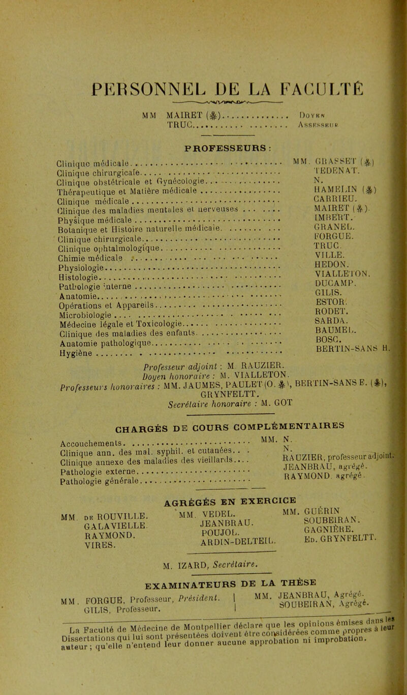 PERSONNEL DE LA FACULTÉ MM MAIRET (^t) Doyen TRUC AssKSSBim PROFESSEURS : Clinique médicale. MM- G11A S SKI ( ) Clinique chirurgicale 1 GDEN A 1. Clinique obstétricale et Gynécologie... N. Thérapeutique et Matière médicale HAMELIN 1^) Clinique médicale CARRIEU. Clinique des maladies mentales et. nerveuses MA1RET (&). Physique médicale IMBER l. Botanique et Histoire naturelle médicale CHANEL. Clinique chirurgicale. * L’ORGUE. Clinique ophtalmologique TRUC. Chimie médicale : Pathologie interne • Microbiologie ??RTU’ Médeciue légale et Toxicologie nA ttmï?i Clinique des maladies des enfants nn^P '* Hygiène'6. ; ; ; ; ; bertin-sans h. Professeur adjoint : M RAUZIER. Doyen honoraire : M. VIALLETON. . Professeurs honoraires : MM. JAUMES, PAULET-(0.BER1IN-SANS . (&)t GRYNFELTT. Secrétaire honoraire : M. GOT CHARGÉS DE COURS COMPLÉMENTAIRES Accouchements Clinique ann. des mal. syphil. et cutanées. . . ’ ri7TFR nrofesseuradjoint. Clinique annexe des maladies des vieillards.... ^£ANBRAU aS 1 Pathologie externe RAYMOND ajrrégé. Pathologie générale — H A * WUW U g g AGRÉGÉS EN EXERCICE MM. DE ROUVILLE. MM VE^L* MM* SOUBBIRAN GALAVIELLE. JEANBRAU. paCNIÈRE ' ?IARYES0ND‘ IKdELTEIL. Kd. GRYNFELTT. M. IZARD, Secrétaire. EXAMINATEURS DE LA THÈSE mm oWÆor' .Dr.sït^ 1