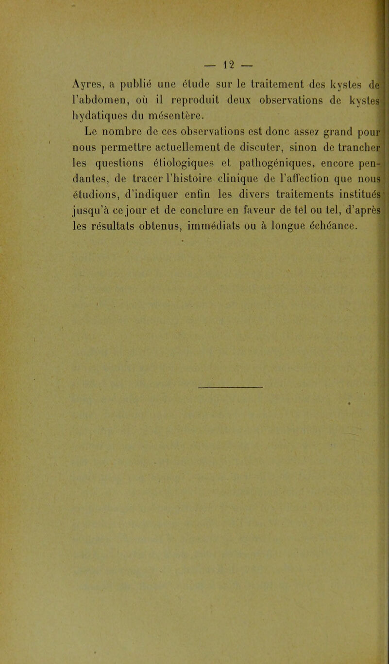 1 Ayres, a publié une étude sur le traitement des kystes de l’abdomen, oii il reproduit deux observations de kystes hydatiques du mésentère. nous permettre actuellement de discuter, sinon de trancher les questions étiologiques et pathogéniques, encore pen- dantes, de tracer l’histoire clinique de l’afîection que nous étudions, d’indiquer enfin les divers traitements institués- jusqu’à ce jour et de conclure en faveur de tel ou tel, d’après les résultats obtenus, immédiats ou à longue échéance. Le nombre de ces observations est donc assez grand pour
