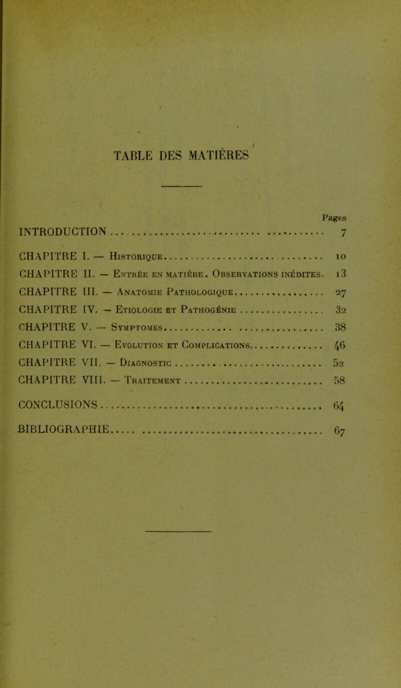 / TABLE DES MATIÈRES Pages INTRODUCTION 7 CHAPITRE I. — Historique 10 CHAPITRE II. — Entrée em matière. Observations inédites. i3 CHAPITRE III. — Anatomie Pathologique 27 CHAPITRE IV. — Etiologie et Pathogénie 32 CHAPITRE V. — Symptômes 38 CHAPITRE VI. — Evolution et Complications 46 CHAPITRE VII. — Diagnostic 52 CHAPITRE VIII. — Traitement 58 CONCLUSIONS 64 BIBLIOGRAPHIE 67