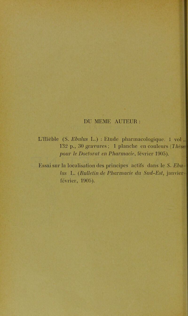 DU MEME AUTEUR : L’Hièble (S. Ebnlus L.) : Etude pharmacologique. 1 vol 132 p., 30 gravures ; 1 planche en couleurs (7hèse pour le Doctorat en Pharmacie, février 1905). Essai sur la localisation des principes actifs dans le S. Eba- his L. (Bulletin de Pharmacie du Sud-Est, janvier- février, 1905).