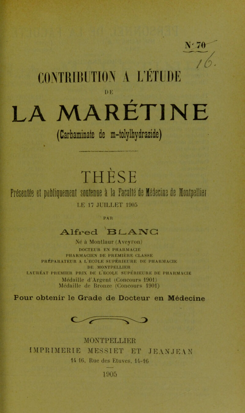 CONTRIBUTION A L’ÉTUDE / 6- DE LA MARÉTJNE (Carbaminate de m-tolylhydraside) THESE PrÉEsaléç e! pptlipisil sppissps a la Mis Ss Isisclns Ss Épjppllisi LE 17 JUILLET 1905 PAR ^Llfx'ea BLANC Né à Montlaur (Aveyron) DOCTEUR EN PHARMACIE PHARMACIEN DE PREMIÈRE CLASSE PRÉPARATEUR A LECOLE SUPÉRIEURE DE PHARMACIE DE MONTPELLIER LAURÉAT PREMIER PRIX DE L ECOLE SUPÉRIEURE DE PHARMACIE Médaille d’Argenl (Concours 1901) Médaille de Bronze (Concours 1901) Pour obtenir le Grade de Docteur en Médecine MONTPELLIER IMPRIMERIE MES SI ET ET JE AN.J E A N 14 10, Bue des Etuves, 14-10 T 905