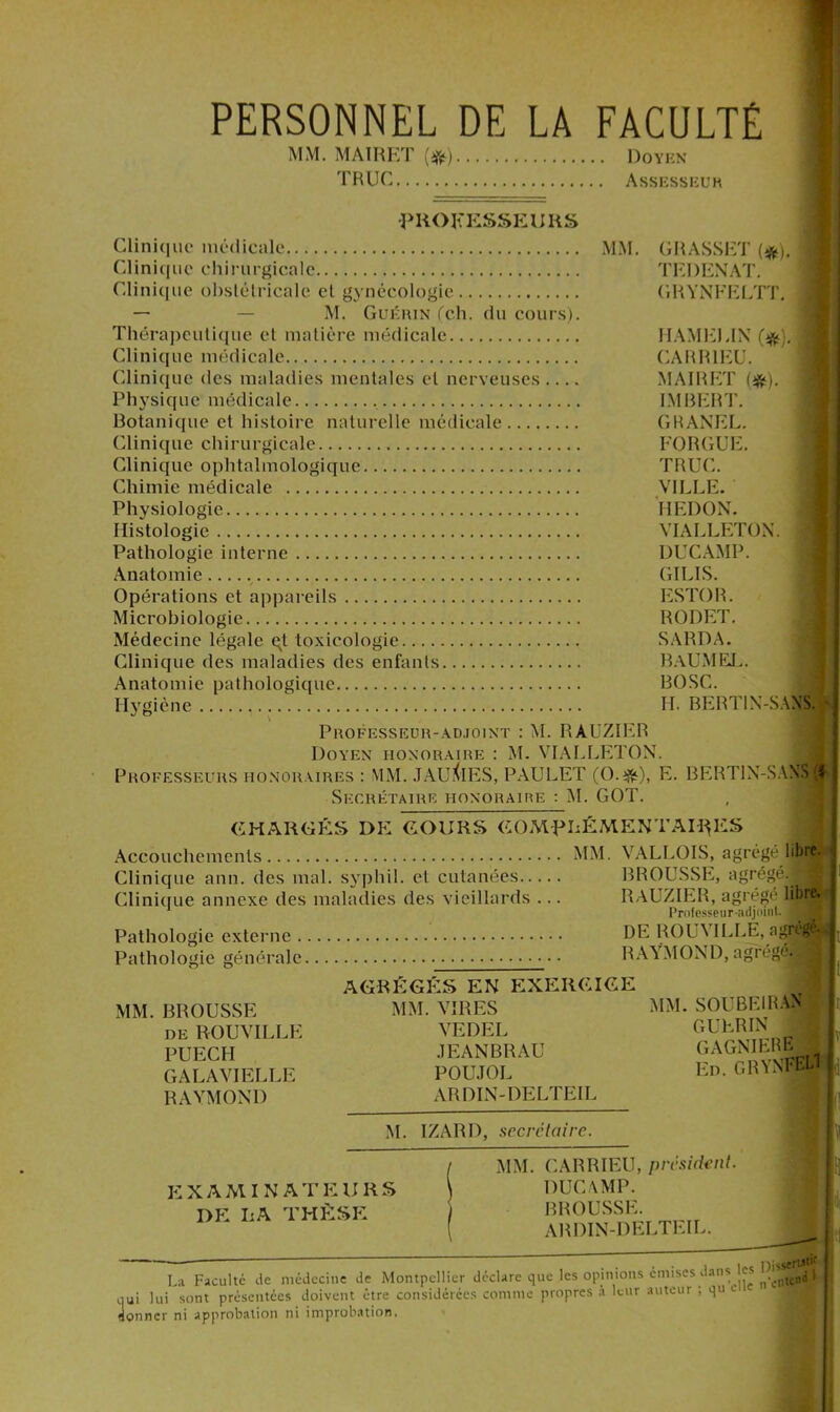 PERSONNEL DE LA FACULTÉ MM. MAIRET (#) Doyen TRUC Assesseuh PROFESSEUHS Clinique médicale MM. GRASSET (#). Clinique chirurgicale. Clinique obstétricale et gynécologie — — M. Guérin (ch. du cours). Thérapeutique et matière médicale Clinique médicale Clinique des maladies mentales et nerveuses .... Physique médicale Botanique et histoire naturelle médicale Clinique chirurgicale Clinique ophtalmologique Chimie médicale Physiologie Histologie Pathologie interne Anatomie Opérations et appareils Microbiologie Médecine légale qt toxicologie Clinique des maladies des enfants Anatomie pathologique T F. I) EN AT. GRYNFELTT. IIAME).IN r#).| CARR1EU. MAIRET (*). IMBERT. GRANEL. FORGUE. TRUC. VILLE. HEDON. VIALLETOX. DUCAMP. GILIS. ESTOR. RODET. SARDA. BAUMEL. BOSC. H. BERT1N-SAXS. Hygiène Professeur-adjoint : M. RAUZIER Doyen honoraire : M. VIALLETON. Professeurs honoraires : MM. JAUÎvIES, PAULET (O.ijfc), E. BERTIN-SANMI Secrétaire honoraire : AL GOT CHARGÉS DE COURS COMPLEMENTAIRES Accouchements MM. VALLOIS, agrégé libre. Clinique ann. des mal. syphil. et cutanées BROUSSE, agrégé. J Clinique annexe des maladies des vieillards ... RAUZIER, agrégé lflM Pathologie externe Pathologie générale. Professeur-adjoint DE ROUVILLE, agfflH RAYMOND, agrégé. J AGRÉGÉS EN EXERCICE MM. BROUSSE de ROUVILLE PUECH GALAVIELLE RAYMOND MM. VIRES VEDEL JEANBRAU POUJOL ARDIN-DELTEIL MM. SOUBEIRAN GUERIN GAGNIERB _ En. GBYNFEL1 j i M. IZARD, secrétaire. EXAMINATEURS I>E LA THÈSE MM. CARRIEU, président. DUCAMP. BROUSSE. ARDIN-DELTEIL. dans les DisfJ La Faculté de médecine de Montpellier déclare que les opinions émises dans es ^xn mi lui sont présentées doivent être considérées comme propres à leur auteur ; qu e qui JUl soni presciuuca umvcm tut donner ni upprobalion ni improbation propres