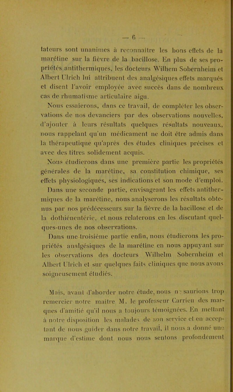 tateurs sont unanimes à reconnaître les bons effets de la marétine sur la fièvre de la bacillose. En plus de ses pro- priétés antithermiques, les docteurs Wilhem Sobernheim et Albert Ulrich lui attribuent des analgésiques effets marqués et disent l’avoir employée avec succès dans de nombreux cas de rhumatisme articulaire aigu. Nous essaierons, dans ce travail, de compléter les obser- vations de nos devanciers par des observations nouvelles, d’ajouter à leurs résultats quelques résultats nouveaux, nous rappelant qu’un médicament ne doit être admis dans la thérapeutique qu’après des études cliniques précises et avec des titres solidement acquis. Nous étudierons dans une première partie les propriétés générales de la marétine, sa constitution chimique, ses effets physiologiques, ses indications et son mode d’emploi. Dans une seconde partie, envisageant les effets antither- miques de la marétine, nous analyserons les résultats obte- nus par nos prédécesseurs sur la fièvre de la bacillose et de la dothiénentérie, et nous relaterons en les discutant quel- ques-unes de nos observations. Dans une troisième partie enfin, nous étudierons les pro- priétés analgésiques de la marétine en nous appuyant sur les observations des docteurs Wilhelm Sobernheim et Albert Ulrich et sur quelques faits cliniques que nous avons soigneusement étudiés. Mais, avant d’aborder notre étude, nous ne saurions trop remercier notre mailre M. le professeur Carrieu des mar- ques d’amitié qu’il nous a toujours témoignées. En niellant à notre disposition les malades de son service et en accep- tant de nous guider dans notre travail, il nous a donne une marque d’estime dont nous nous sentons profondément