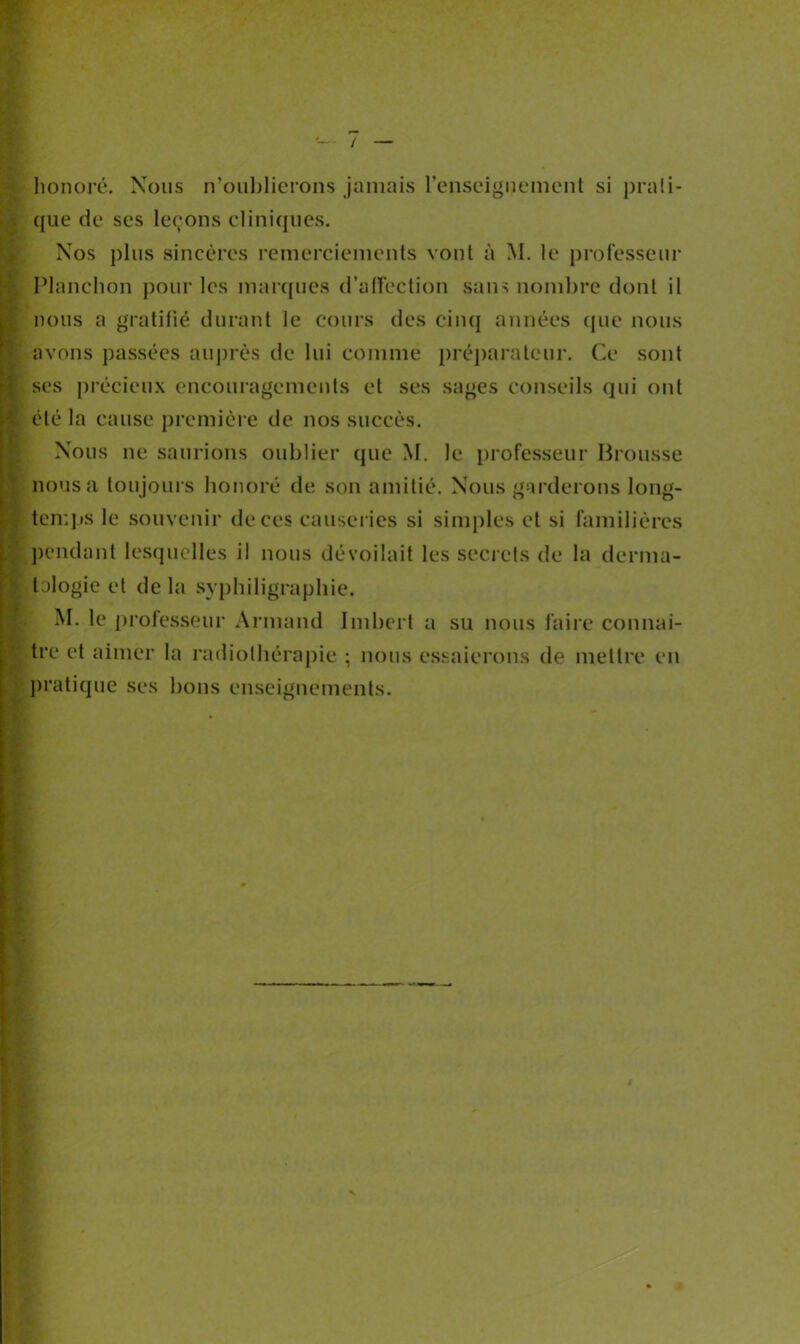 honoré. Nous n’oublierons jamais l’enseignement si prati- que de ses leçons cliniques. Nos plus sincères remerciements vont à M. le professeur Planchon pour les marques d’affection sans nombre dont il nous a gratifié durant le cours des cinq années que nous avons passées auprès de lui comme préparateur. Ce sont ses précieux encouragements et ses sages conseils qui ont été la cause première de nos succès. Nous ne saurions oublier que M. le professeur Brousse nous a toujours honoré de son amitié. Nous garderons long- temps le souvenir de ces causeries si simples et si familières pendant lesquelles il nous dévoilait les secrets de la derma- tologie et de la syphiligraphie. M. le professeur Armand Imbert a su nous faire connaî- tre et aimer la radiothérapie ; nous essaierons de mettre en pratique ses bons enseignements.