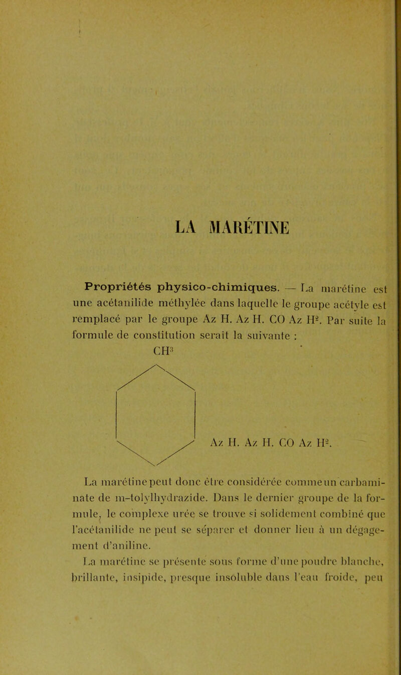 LA MA RÉTINE Propriétés physico-chimiques. — La marétine est une acétanilide méthylée dans laquelle le groupe acétvle est remplacé par le groupe Az H. Az H. CO Az H2. Par suite la formule de constitution serait la suivante : CPP La marétine peut donc être considérée comme un carbami- nate de m-tolylhydrazide. Dans le dernier groupe de la for- mule, le complexe urée se trouve si solidement combiné que l’acétanilide ne peut se séparer et donner lieu à un dégage- ment d’aniline. La marétine se présente sous forme d’une poudre blanche, brillante, insipide, presque insoluble dans l'eau froide, peu