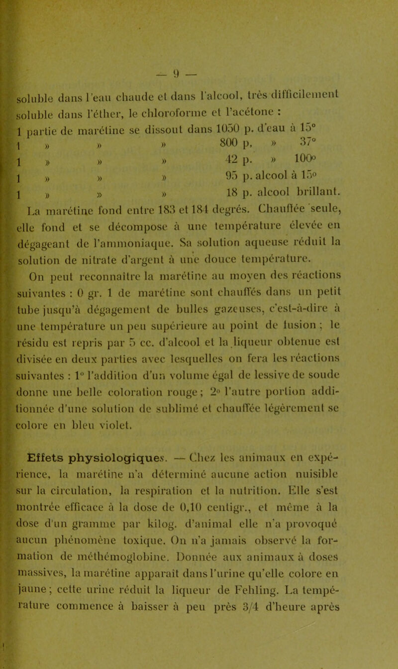 soluble dans l’eau chaude et dans l’alcool, très difficilement soluble dans l’éther, le chloroforme et l’acétone : 1 partie de marétine se dissout dans 1030 p. deau a 15° \ » » » 800 p, » 37° I » » » 42 p. » 100° j » » » 95 p. alcool à 15° 1 » » » 18 p. alcool brillant. La marétine fond entre 183 et 184 degrés. Chauffée seule, elle fond et se décompose à une température élevée en dégageant de l’ammoniaque. Sa solution aqueuse réduit la solution de nitrate d’argent à une douce température. On peut reconnaître la marétine au moyen des réactions suivantes : 0 gr. 1 de marétine sont chauffés dans un petit tube jusqu’à dégagement de bulles gazeuses, c'est-à-dire a une température un peu supérieure au point de fusion ; le résidu est repris par 5 ce. d’alcool et la.liqueur obtenue est divisée en deux parties avec lesquelles on fera les réactions suivantes : 1° l’addition d’un volume égal de lessive de soude donne une belle coloration rouge; 2° l’autre portion addi- tionnée d’une solution de sublimé et chauffée légèrement se colore en bleu violet. Effets physiologiques. — Chez les animaux en expé- rience, la marétine n’a déterminé aucune action nuisible sur la circulation, la respiration et la nutrition. Elle s’est montrée efficace à la dose de 0,10 eentigr., et même à la dose d’un gramme par kilog. d’animal elle n’a provoqué aucun phénomène toxique. On n’a jamais observé la for- mation de méthémoglobine. Donnée aux animaux à doses massives, la marétine apparaît dans l’urine qu’elle colore en jaune; cette urine réduit la liqueur de Fehling. La tempé- rature commence à baisser à peu près 3/4 d’heure après