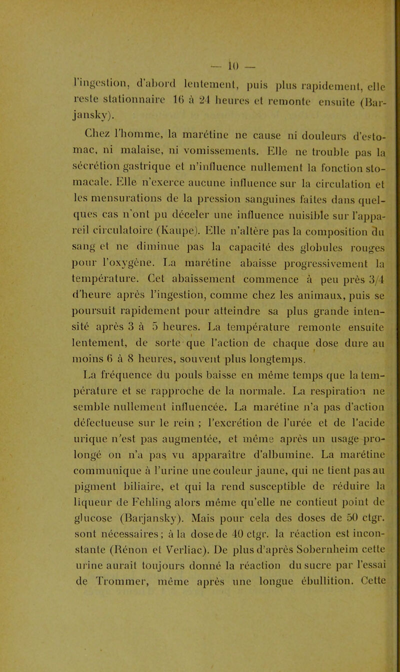 l’ingestion, d’abord lentement, puis plus rapidement, elle reste stationnaire 10 à 24 heures et remonte ensuite (Bar- jansky). C'diez l’homme, la marétine ne cause ni douleurs d’esto- mac, ni malaise, ni vomissements. Elle ne trouble pas la sécrétion gastrique et n’influence nullement la fonction sto- macale. Elle n’exerce aucune influence sur la circulation et les mensurations de la pression sanguines faites dans quel- ques cas n’ont pu déceler une influence nuisible sur l’appa- reil circulatoire (Kaupe). Elle n’altère pas la composition du sang et ne diminue pas la capacité des globules rouges pour l’oxygène. La marétine abaisse progressivement la température. Cet abaissement commence à peu près 3/4 d’heure après l’ingestion, comme chez les animaux, puis se poursuit rapidement pour atteindre sa plus grande inten- sité après 3 à 5 heures. La température remonte ensuite i lentement, de sorte que l’action de chaque dose dure au moins b à 8 heures, souvent plus longtemps. La fréquence du pouls baisse en même temps que la tem- pérature et se rapproche de la normale. La respiration ne semble nullement influencée. La marétine n’a pas d’action défectueuse sur le rein ; l’excrétion de l’urée et de l’acide urique n’est pas augmentée, et même après un usage pro- longé on n’a pas vu apparaître d’albumine. La marétine communique à l’urine une couleur jaune, qui ne lient pas au pigment biliaire, et qui la rend susceptible de réduire la liqueur de Fehling alors même qu’elle ne contieut point de glucose (Barjansky). Mais pour cela des doses de 50 ctgr. sont nécessaires; à la dose de 40 ctgr. la réaction est incon- stante (Rénon et Verliac). De plus d’après Sobernheim cette urine aurait toujours donné la réaction du sucre par l’essai de Trommer, même après une longue ébullition. Cette