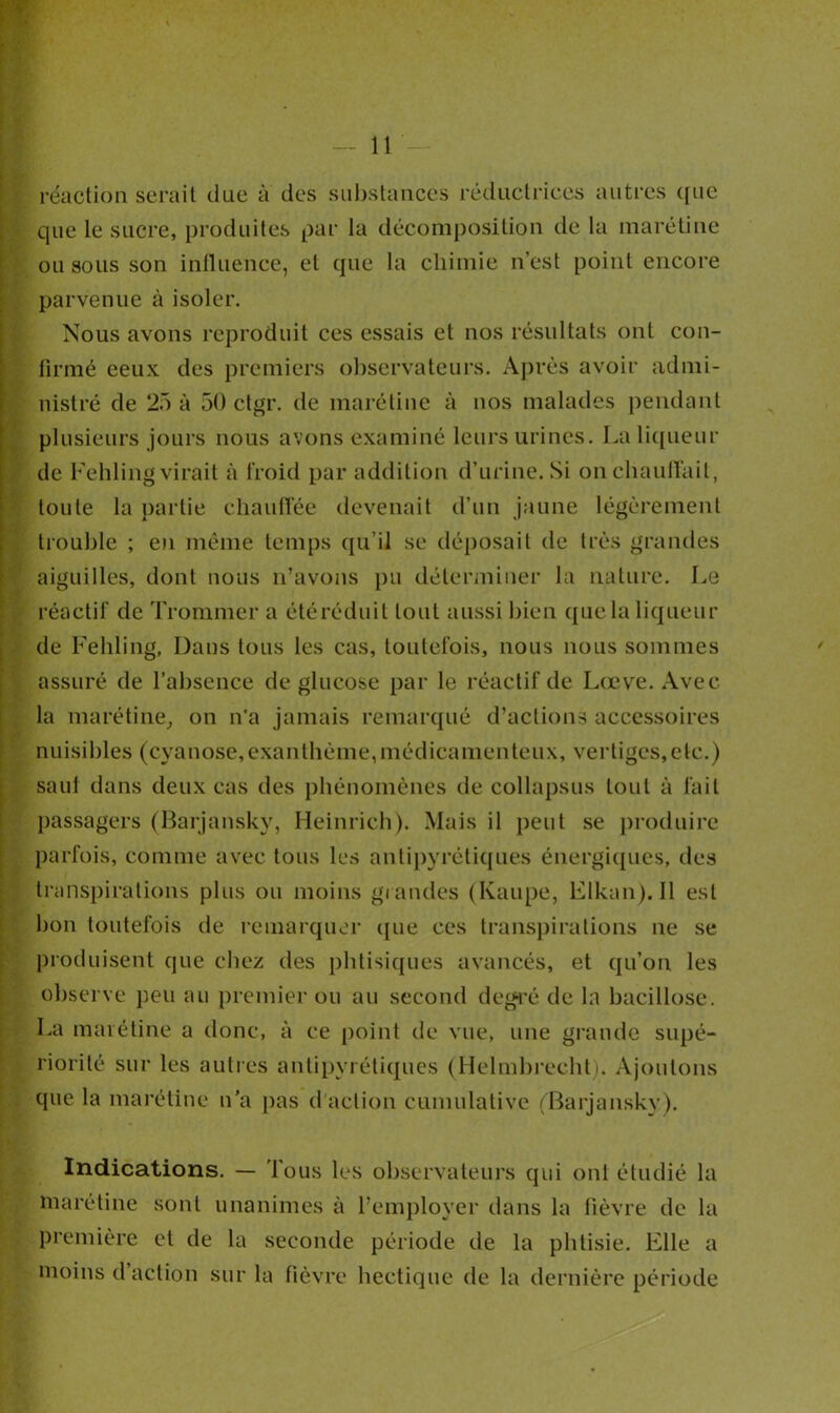 réaction serait due à des substances réductrices autres que que le sucre, produites par la décomposition de la marétine ou sous son influence, et que la chimie n’est point encore parvenue à isoler. Nous avons reproduit ces essais et nos résultats ont con- firmé ceux des premiers observateurs. Après avoir admi- nistré de 25 à 50 ctgr. de marétine à nos malades pendant plusieurs jours nous avons examiné leurs urines. La liqueur de Fehling virait à froid par addition d’urine. Si on chauffait, toute la partie chauffée devenait d’un jaune légèrement trouble ; en même temps qu’il se déposait de très grandes aiguilles, dont nous n’avons pu déterminer la nature. Le réactif de Trommer a étéréduit tout aussi bien quela liqueur de Fehling, Dans tous les cas, toutefois, nous nous sommes assuré de l’absence de glucose par le réactif de Lœve. Avec la marétine, on n'a jamais remarqué d’actions accessoires nuisibles (cyanose,exanthème,médicamenteux, vertiges,etc.) saul dans deux cas des phénomènes de collapsus tout à fait passagers (Barjansky, Heinrich). Mais il peut se produire parfois, comme avec tous les antipyrétiques énergiques, des transpirations plus ou moins grandes (Kaupe, Elkan). Il est bon toutefois de remarquer que ces transpirations ne se produisent que chez des phtisiques avancés, et qu’on les observe peu au premier ou au second degré de la bacillose. La marétine a donc, à ce point de vue, une grande supé- riorité sur les autres antipyrétiques (Helmbrecht). Ajoutons que la marétine n’a pas d'action cumulative (Barjansky). Indications. — Tous les observateurs qui ont étudié la marétine sont unanimes à l’employer dans la fièvre de la première et de la seconde période de la phtisie. Elle a moins d action sur la fièvre hectique de la dernière période