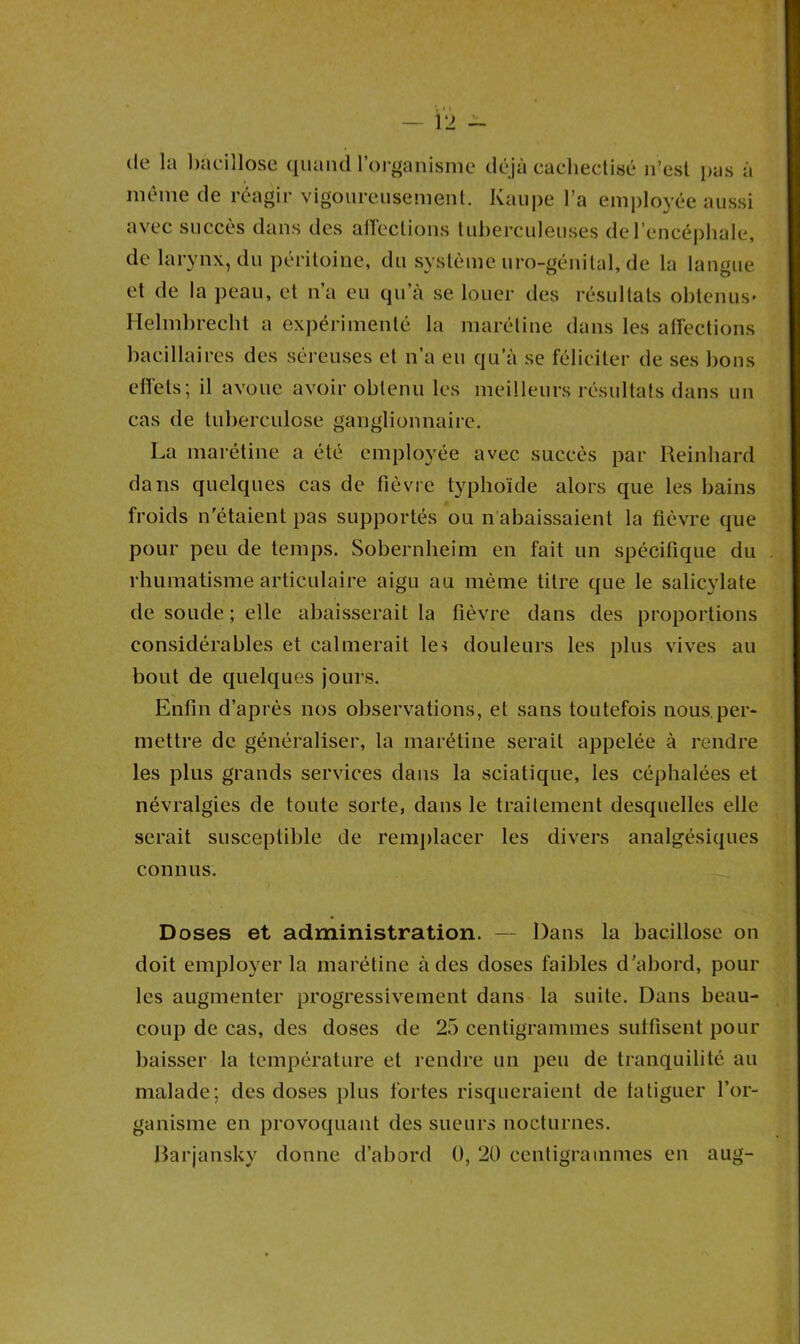 12 - de la bacillose quand l’organisme déjà cachectisé n’est pas à même de réagir vigoureusement. Ivaupe l’a employée aussi avec succès dans des affections tuberculeuses de l’encéphale, de larynx, du péritoine, du système uro-génilal, de la langue et de la peau, et n’a eu qu’à se louer des résultats obtenus* Helmbrecht a expérimenté la maréline dans les affections bacillaires des séreuses et n’a eu qu’à se féliciter de ses bons effets; il avoue avoir obtenu les meilleurs résultats dans un cas de tuberculose ganglionnaire. La marétine a été employée avec succès par Reinhard dans quelques cas de fièvre typhoïde alors que les bains froids n'étaient pas supportés ou Rabaissaient la fièvre que pour peu de temps. Sobernheim en fait un spécifique du rhumatisme articulaire aigu au même titre que le salicylate de soude; elle abaisserait la fièvre dans des proportions considérables et calmerait les douleurs les plus vives au bout de quelques jours. Enfin d’après nos observations, et sans toutefois nous.per- mettre de généraliser, la marétine serait appelée à rendre les plus grands services dans la sciatique, les céphalées et névralgies de toute sorte, dans le traitement desquelles elle serait susceptible de remplacer les divers analgésiques connus. Doses et administration. — Dans la bacillose on doit employer la marétine à des doses faibles d'abord, pour les augmenter progressivement dans la suite. Dans beau- coup de cas, des doses de 25 centigrammes suffisent pour baisser la température et rendre un peu de tranquilité au malade; des doses plus fortes risqueraient de fatiguer l’or- ganisme en provoquant des sueurs nocturnes.