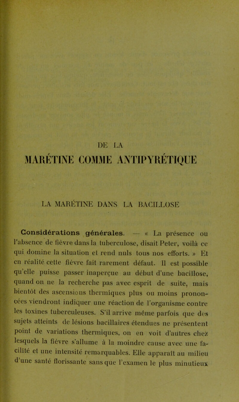 DE LA MARETINE COMME ANTIPYRETIQUE LA MARETINE DANS LA BACILLOSE Considérations générales. — « La présence ou l’absence de fièvre dans la tuberculose, disait Peter, voilà ce qui domine la situation et rend nuis tous nos efforts. » Et en réalité cette fièvre fait rarement défaut. Il est possible qu’elle puisse passer inaperçue au début d’une bacillose, quand on ne la recherche pas avec esprit de suite, mais bientôt des ascensions thermiques plus ou moins pronon- cées viendront indiquer une réaction de l’organisme contre les toxines tuberculeuses. S’il arrive même parfois que des sujets atteints de lésions bacillaires étendues ne présentent point de variations thermiques, on en voit d’autres chez lesquels la fièvre s allume à la moindre cause avec une fa- cilité et une intensité remarquables. Elle apparaît au milieu d une santé florissante sans que l’examen le plus minutieux
