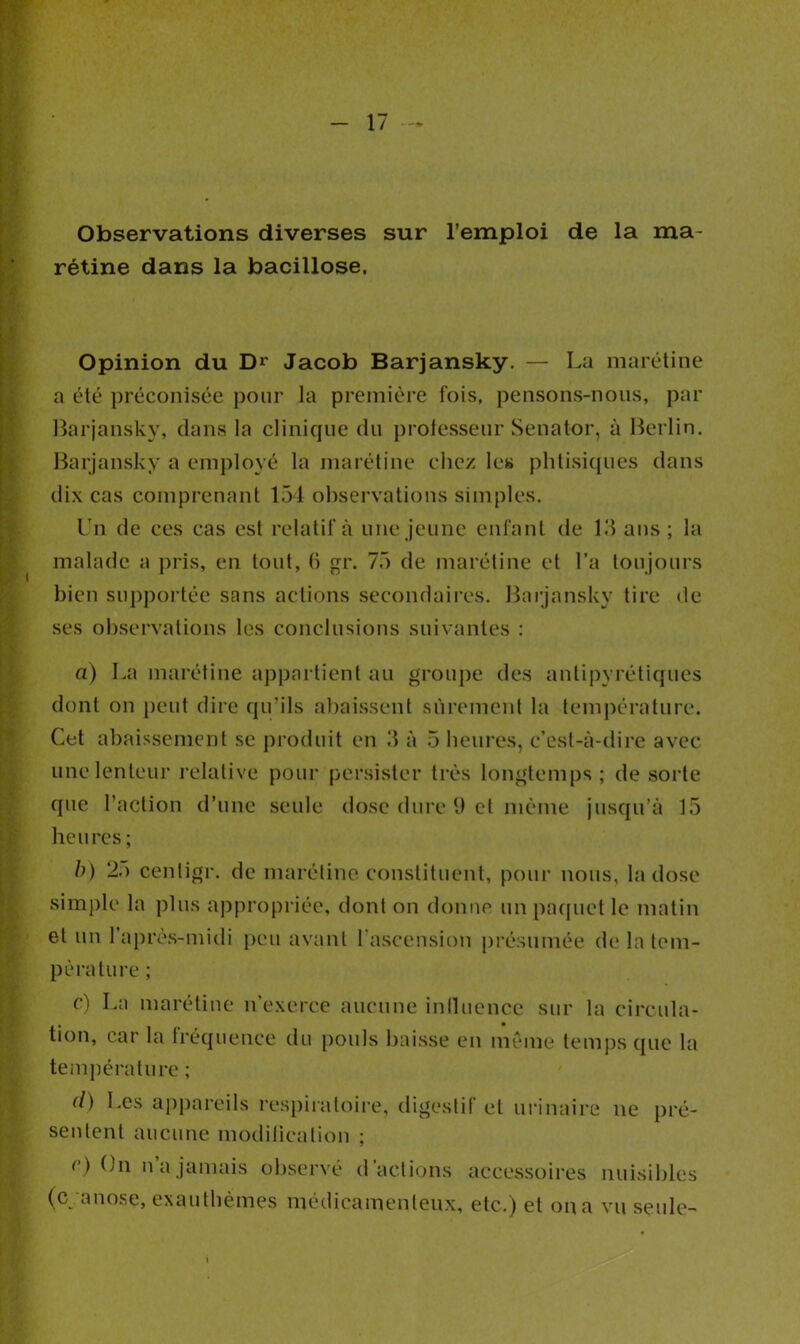 Observations diverses sur l’emploi de la ma- rétine dans la bacillose. Opinion du D** Jacob Barjansky. — La marétine a été ])réconisée pour la première fois, pensons-nous, par Barjansky, dans la clinique du professeur Senator, à Berlin. Barjansky a employé la marétine chez les phtisiques dans dix cas comprenant 154 observations simples. Un de ces cas est relatif à une jeune enfant de 13 ans ; la malade a pris, en tout, 6 gr. 75 de marétine et l’a toujours bien supportée sans actions secondaires. Barjansky tire de ses observations les conclusions suivantes : a) La marétine appartient au groupe des antipyrétiques dont on peut dire qu’ils abaissent sûrement la température. Cet abaissement se produit en 3 à 5 heures, c’est-à-dire avec une lenteur relative pour persister très longtemps; de sorte que l’action d’une seule dose dure 9 et même jusqu’à 15 heures ; b) 25 centigr. de marétine constituent, pour nous, la dose simple la plus appropriée, dont on donne un paquet le matin et un l’après-midi peu avant l’ascension présumée de la tem- pérature ; c) La marétine n’exerce aucune influence sur la circula- tion, car la fréquence du pouls baisse en même temps que la température ; d) Les appareils respiratoire, digestif et urinaire ne pré- sentent aucune modification ; c) On n a jamais observé d’actions accessoires nuisibles (cyanose, exanthèmes médicamenteux, etc.) et on a vu seule-