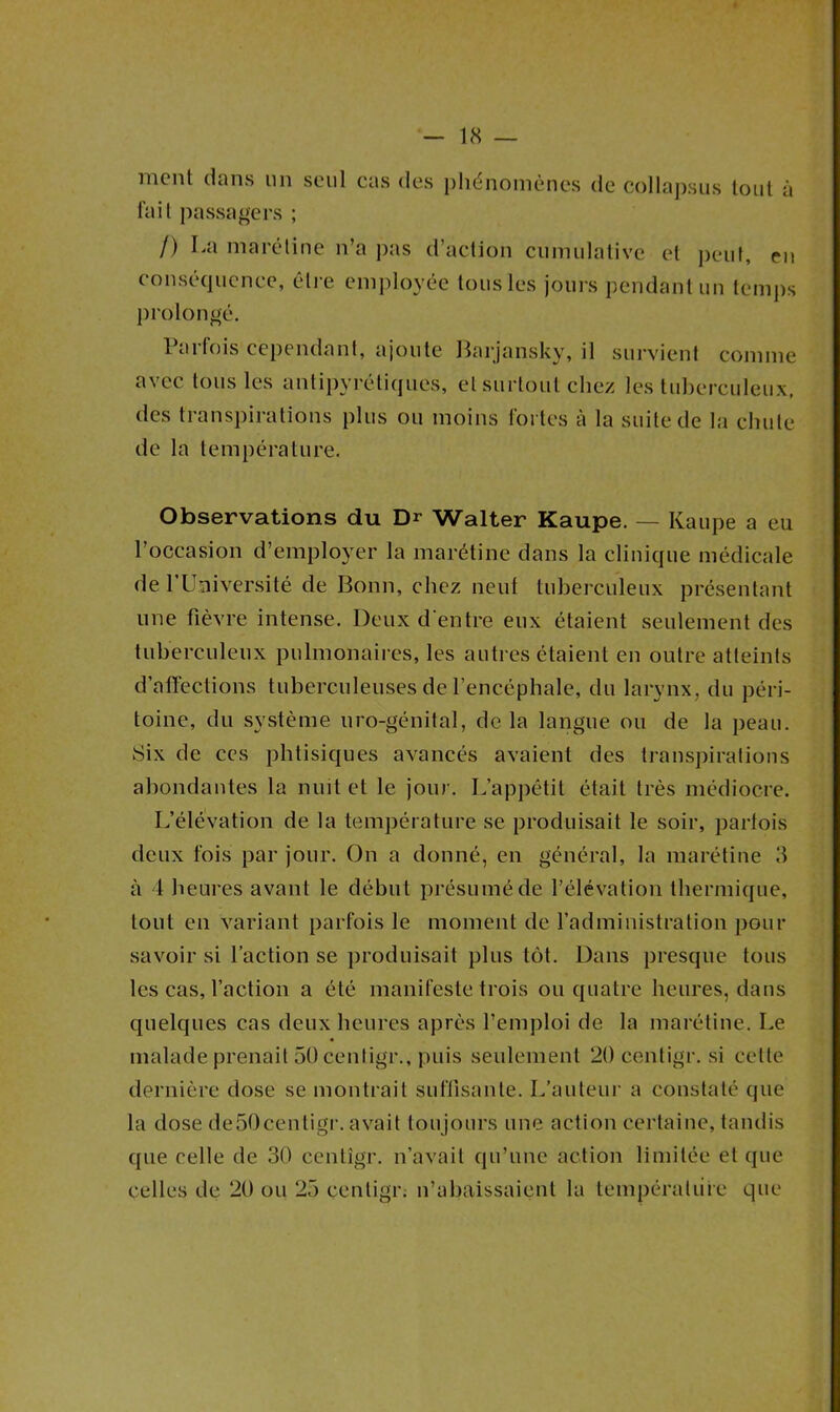 ment dans un seul cas des phénomènes de collapsus tout à fait passagers ; /) La marétine n’a pas d’action cumulative et peut, eu conséquence, être employée tous les jours pendant un temps prolongé. 1 ai lois cependant, ajoute Barjansky, il survient comme avec tous les antipyrétiques, et surtout chez les tuberculeux, des transpirations plus ou moins fortes à la suite de la chute de la température. Observations du Dr Walter Kaupe. — Kaupe a eu l’occasion d’employer la marétine dans la clinique médicale de 1’Umversité de Bonn, chez neuf tuberculeux présentant une fièvre intense. Deux d'entre eux étaient seulement des tuberculeux pulmonaires, les autres étaient en outre atteints d’affections tuberculeuses de l’encéphale, du larynx, du péri- toine, du système uro-génital, de la langue ou de la peau. Six de ces phtisiques avancés avaient des transpirations abondantes la nuit et le jour. L’appétit était très médiocre. L’élévation de la température se produisait le soir, parfois deux fois par jour. On a donné, en général, la marétine 3 à 4 heures avant le début présumé de l’élévation thermique, tout en variant parfois le moment de l’administration pour savoir si l’action se produisait plus tôt. Dans presque tous les cas, l’action a été manifeste trois ou quatre heures, dans quelques cas deux heures après l’emploi de la marétine. Le malade prenait 50 centigr., puis seulement 20 centigr. si cette dernière dose se montrait suffisante. L’auteur a constaté que la dose de50centigr. avait toujours une action certaine, tandis que celle de 30 centigr. n’avait qu’une action limitée et que celles de 20 ou 25 centigr. n’abaissaient la température que