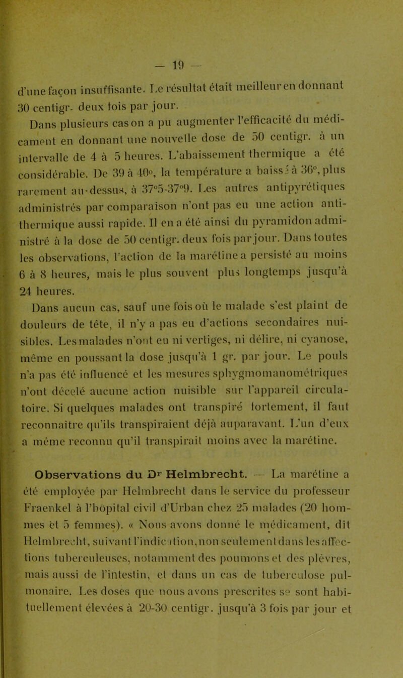 10 d'une façon insuffisante. Le résultat était meilleur en donnant 30 centigr- deux lois par jour. Dans plusieurs cas on a pu augmenter l’efficacité du médi- cament en donnant une nouvelle dose de o0 centigr. a un intervalle de 4 à 5 heures. L’abaissement thermique a été considérable. De 39 à 40°, la température a baissi à 3G°, plus rarement au-dessus, à 37°5-37°9. Les autres antipyrétiques administrés par comparaison n’ont pas eu une action anti- thermique aussi rapide. Il en a été ainsi du pyramidon admi- nistré à la dose de 50 centigr. deux fois par jour. Dans toutes les observations, l’action de la marétinea persisté au moins 6 à (S heures, mais le plus souvent plus longtemps jusqu’à 24 heures. Dans aucun cas, sauf une lois où le malade s est plaint de douleurs de tète, il n’y a pas eu d’actions secondaires nui- sibles. Les malades n’ont eu ni vertiges, ni délire, ni cyanose, même en poussant la dose jusqu’à 1 gr. par jour. Le pouls n’a pas été influencé et les mesures sphygmomanométriques n’ont décelé aucune action nuisible sur l’appareil circula- toire. Si quelques malades ont transpiré fortement, il faut reconnaître qu'ils transpiraient déjà auparavant. L’un d’eux a même reconnu qu’il transpirait moins avec la marétine. Observations du Dr Helmbrecht. — La marétine a été employée par Helmbrecht dans le service du professeur Fraenkel à l’hôpital civil d’Urban chez 25 malades (20 hom- mes et 5 femmes). « Nous avons donné le médicament, dit Helmbrecht, suivant l'indication,non seulement dans les alléc- hons tuberculeuses, notamment des poumons et des plèvres, mais aussi de l’intestin, et dans un cas de tuberculose pul- monaire. Les doses que nous avons prescrites s? sont habi-