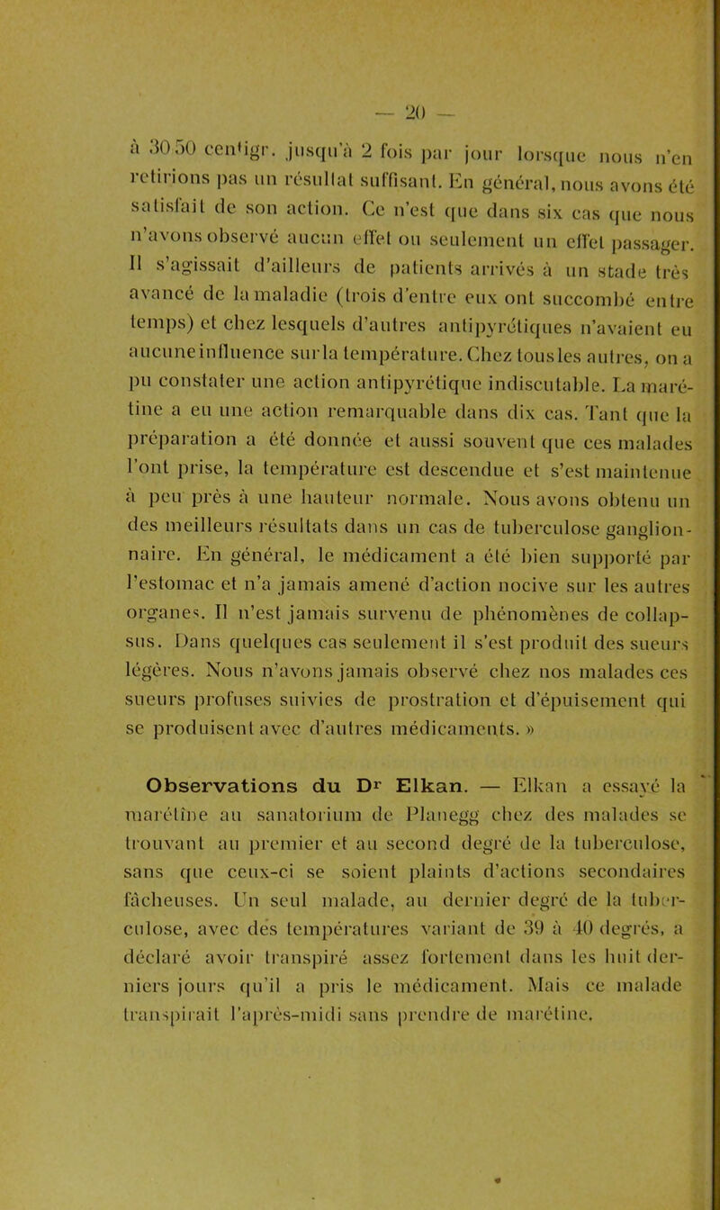 a 30 50 cenUgr. jusqu a 2 fois par jour lorsque nous n’en retirions pas un résultat suffisant. En général, nous avons été sa listait de son action. Ce n’est (pie dans six cas que nous n’avons observé aucun effet ou seulement un effet passager. Il s’agissait d’ailleurs de patients arrivés à un stade très avancé de la maladie (trois d entre eux ont succombé entre temps) et chez lesquels d’autres antipyrétiques n’avaient eu aucune influence surla température. Chez tous les autres, on a pu constater une action antipyrétique indiscutable. La maré- tine a eu une action remarquable dans dix cas. Tant (pie la préparation a été donnée et aussi souvent que ces malades l’ont prise, la température est descendue et s’est maintenue à peu près à une hauteur normale. Nous avons obtenu un des meilleurs résultats dans un cas de tuberculose ganglion- nairc. En général, le médicament a été bien supporté par l’estomac et n’a jamais amené d’action nocive sur les autres organes. Il n’est jamais survenu de phénomènes de collap- sus. Dans quelques cas seulement il s’est produit des sueurs légères. Nous n’avons jamais observé chez nos malades ces sueurs profuses suivies de prostration et d’épuisement qui se produisent avec d’autres médicaments.» Observations du Dr Elkan. — Elkan a essayé la marétîne au sanatorium de Planegg chez des malades se trouvant au premier et au second degré de la tuberculose, sans que ceux-ci se soient plaints d’actions secondaires fâcheuses. Un seul malade, au dernier degré de la tuber- culose, avec des températures variant de 39 à 40 degrés, a déclaré avoir transpiré assez fortement dans les huit der- niers jours qu’il a pris le médicament. Mais ce malade transpirait l’après-midi sans prendre de marétine. 4