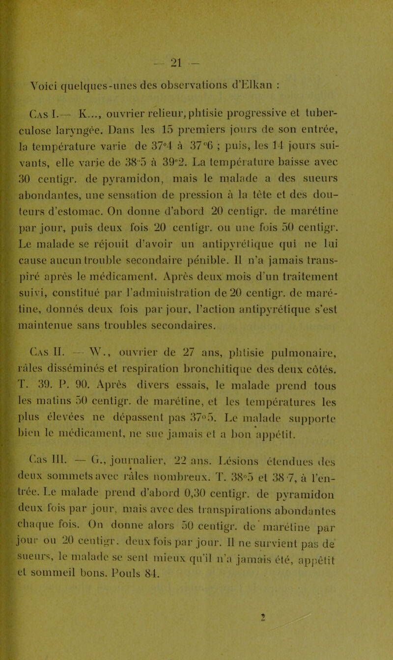 Voici quelques-unes des observations d’Elkan : Cas I.— K..., ouvrier relieur, phtisie progressive et tuber- culose laryngée. Dans les 15 premiers jours de son entrée, la température varie de 37°4 à 37°6 ; puis, les 14 jours sui- vants, elle varie de 38'5 à 392. La température baisse avec 30 centigr. de pyramidon, mais le malade a des sueurs abondantes, une sensation de pression à la tête et des dou- leurs d’estomac. On donne d’abord 20 centigr. de marétine par jour, puis deux fois 20 centigr. ou une fois 50 centigr. Le malade se réjouit d’avoir un antipyrétique qui ne lui cause aucun trouble secondaire pénible. Il n’a jamais trans- piré après le médicament. Après deux mois d’un traitement suivi, constitué par l’administration de 20 centigr. de maré- tine, donnés deux fois par jour, l’action antipyrétique s’est maintenue sans troubles secondaires. Cas IL — W., ouvrier de 27 ans, phtisie pulmonaire, râles disséminés et respiration bronchitique des deux côtés. T. 39. P. 90. Après divers essais, le malade prend tous les matins 50 centigr. de marétine, et les températures les plus élevées ne dépassent pas 37°5. Le malade supporte bien le médicament, ne sue jamais et a bon appétit. (.as III. — (i., journalier, 22 ans. Lésions étendues des deux sommets avec râles nombreux. T. 38°5 et 38 7, à l’en- trée. Le malade prend d’abord 0,30 centigr. de pvramidon deux lois par jour, mais avec des transpirations abondantes chaque fois. On donne alors 50 centigr. de marétine par jour ou 20 centigr. deux fois par jour. Il ne survient pas de sueurs, le malade se sent mieux qu’il n’a jamais été, appétit et sommeil bons. Pouls 84.